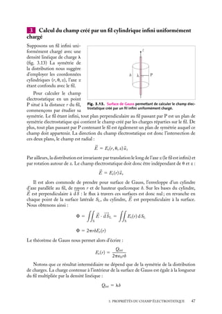 “doc” — 2002/9/17 — 15:42 — page 46 — #44
i
i
i
i
i
i
i
i
ρ
r  R R  r  R
r  R
a) b) c)
ρ
ρ
Fig. 3.11. Surfaces de Gauss permettant de calculer le champ électrostatique : a) à l’extérieur de la
coquille ; b) à l’intérieur de la coquille ; c) dans la cavité.
Pour calculer le champ électrostatique à l’intérieur de la coquille, il convient de prendre
une sphère de Gauss de rayon r tel que R
 r  R (fig. 3.11.b). La charge Qint n’est plus
égale à la charge totale, nous avons :
Qint(r) 5
4pr(r3
− R3
)
3
Er(r) 5
r(r3
− R3
)
3´0r2
Enfin, à l’intérieur de la cavité, r  R
, il n’y a aucune charge à l’intérieur de la surface
de Gauss correspondante (fig. 3.11.c), le champ Er(r) y est donc nul. Les variations du
module Er(r) sont présentées sur la figure 3.12.
E (r )
0 R' R r
r  R
Er (r) = 0
R
 r  R Er (r) =
k( )
r3 − R'3
r2
r2
r  R Er (r) =
k( ' )
R3 − R 3
Fig. 3.12. Variation du module du champ électrostatique en fonction de la distance au centre de la
coquille.
Remarquons pour conclure que nous aurions pu également obtenir ces résultats en
considérant cette coquille uniformément chargée comme la superposition d’une distribu-
tion volumique sphérique uniforme r de rayon R et d’une distribution sphérique uniforme
−r de rayon R
.
46
 