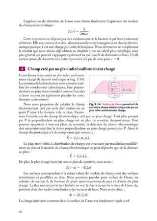 “doc” — 2002/9/17 — 15:42 — page 47 — #45
i
i
i
i
i
i
i
i
3 Calcul du champ créé par un fil cylindrique infini uniformément
chargé
z
h P
λ
Fig. 3.13. Surface de Gauss permettant de calculer le champ élec-
trostatique créé par un fil infini uniformément chargé.
Supposons un fil infini uni-
formément chargé avec une
densité linéique de charge l
(fig. 3.13) La symétrie de
la distribution nous suggère
d’employer les coordonnées
cylindriques (r, u, z), l’axe z
étant confondu avec le fil.
Pour calculer le champ
électrostatique en un point
P situé à la distance r du fil,
commençons par étudier sa
symétrie. Le fil étant infini, tout plan perpendiculaire au fil passant par P est un plan de
symétrie électrostatique qui contient le champ créé par les charges réparties sur le fil. De
plus, tout plan passant par P contenant le fil est également un plan de symétrie auquel ce
champ doit appartenir. La direction du champ électrostatique est donc l’intersection de
ces deux plans, le champ est radial :


E 5 Er(r, u, z)
ur
Par ailleurs, la distribution est invariante par translation le long de l’axe z (le fil est infini) et
par rotation autour de z. Le champ électrostatique doit donc être indépendant de u et z :


E 5 Er(r)
ur
Il est alors commode de prendre pour surface de Gauss, l’enveloppe d’un cylindre
d’axe parallèle au fil, de rayon r et de hauteur quelconque h. Sur les bases du cylindre,


E est perpendiculaire à 








dS : le flux à travers ces surfaces est donc nul ; en revanche en
chaque point de la surface latérale SL, du cylindre, 

E est perpendiculaire à la surface.
Nous obtenons ainsi :
F 5

S


E · 








dSL 5

S
Er(r) dSL
F 5 2prhEr(r)
Le théorème de Gauss nous permet alors d’écrire :
Er(r) 5
Qint
2p´0rh
Notons que ce résultat intermédiaire ne dépend que de la symétrie de la distribution
de charges. La charge contenue à l’intérieur de la surface de Gauss est égale à la longueur
du fil multipliée par la densité linéique :
Qint 5 lh
3. PROPRIÉTÉS DU CHAMP ÉLECTROSTATIQUE 47
 