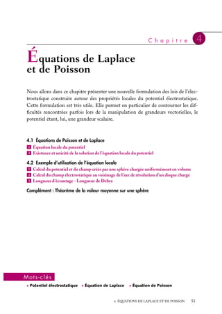 “doc” — 2002/9/17 — 15:42 — page 50 — #48
i
i
i
i
i
i
i
i
2 Une charge ponctuelle 1q est placée au
centre d’un cube.
a. Quel est le flux du champ à travers une face
du cube ?
b. Que vaut ce flux si la charge q est placée sur
l’un des sommets du cube.
3 Soit le champ de vecteur radial 

A 5 
u r
r
.
a. Calculer le flux de 

A à travers la sphère S de
rayon R en utilisant l’expression
F 5

V





∇ · 

A dt
b. Vérifier ce résultat par le calcul direct du flux
à travers S.
Indice. En coordonnées sphériques la diver-
gence s’écrit





∇ · 

A 5
1
r2 sin u

≠
≠r
(r2
sin uAr) 1
≠
≠u
(r sin uAu)
1
≠
≠w
(rAw)

4 Soit 
E(
r ) le champ créé en tout point 
r de
l’espace par deux distributions de charge s1 et s2
réparties uniformément sur les surfaces de deux
isolants plans infinis parallèles, distants de d.
a. Calculer 
E si :
– s1 5 1s 5 −s2,
– s1 5 s2 5 1s.
b. Que se passe-t-il si on écarte les deux plans ?
Indice. Utiliser le théorème de superposition.
5 Soient deux plans infinis chargés superfi-
ciellement, de densités de charge respectives
s1 5 2 ·10−1 C/m2 et s2 5 1, 54 ·10−5 C/m2.
a. Décrire et calculer le module du champ élec-
trostatique créé par ce système de charges si les
deux plans sont parallèles.
b. Décrire le champ résultant et calculer son
module dans les quatre régions de l’espace déli-
mitées par ces deux plans s’ils sont perpendicu-
laires. Quels sont les éléments de symétrie des
lignes de champ ?
6 Donner les éléments de symétrie d’une dis-
tribution uniforme de densité r, limitée par deux
plans parallèles infinis espacés de d.
a. Tracer la courbe donnant le module du champ
électrostatique dû à ces charges dans tout l’es-
pace en fonction de la distance x au plan médian
de la distribution.
b. Que se passe-t-il si on accole un plan infini
chargé avec une densité surfacique s sur l’une
des faces de cette distribution ? Calculer le nou-
veau module du champ dans tout l’espace.
7 Montrer que deux distributions sphériques
homogènes, de même rayon R, de densités volu-
miques 1r et −r dont les centres O1 et O2 sont
légèrement décalées de a, constituent approxi-
mativement une couche sphérique de rayon R
chargée en surface avec une densité superficielle
de charge s 5 ra cos u où u est l’angle entre la
droite O1O2 et celle joignant un point M de la
couche superficielle au milieu O de O1O2.
Indice. On utilisera le fait que dq 5 r dt
5 s ds.
8 Deux distributions volumiques homogènes
de charges rA  0 et rB  0, limitées chacune
par deux plans parallèles infinis espacés de dA et
dB, sont juxtaposées et telles que
rAdA 1 rBdB 5 0
a. Calculer et représenter le champ électrosta-
tique en tout point de l’espace.
b. Calculer la différence de potentiel VB − VA
entre les deux plans extrêmes.
9 a. Déterminer le champ électrostatique 
E(r)
en tout point de l’espace à l’intérieur et à l’exté-
rieur du cylindre de rayon a, d’axe Oz, de lon-
gueur infinie, chargé uniformément en volume
avec la densité volumique r. En déduire le poten-
tiel V(r) en tout point en choisissant comme
potentiel de référence, la valeur V(a) 5 0.
b. Que deviennent 
E(r) et V(r) si on approche
une seconde distribution cylindrique d’axe paral-
lèle Oz, de même rayon a et de longueur infinie,
mais chargée uniformément en volume avec la
densité volumique −r ?
10 a. Calculer le champ électrostatique E(r) crée
au point M situé à la distance r d’un point ori-
gine O par une distribution de charges électro-
statiques si le potentiel en M est V(r) 5 1
4p´0
e−r/a
r
(potentiel de Yukawa). Que devient ce champ en
r 5 0 ? Trouver le module de E(r) si r 5 1 Å.
b. Calculer le flux de ce champ à travers une
sphère de centre O et de rayon R. Que devient
ce flux en R → 0 et R → ∞ ?
50
 