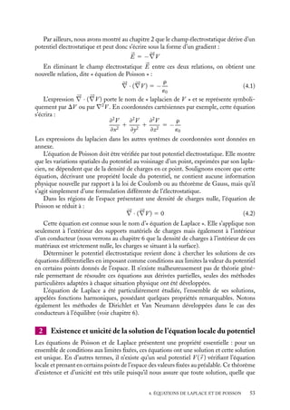 “doc” — 2002/9/17 — 15:42 — page 52 — #50
i
i
i
i
i
i
i
i
Dans ce chapitre, nous allons développer une nouvelle description de l’électrostatique
liée aux propriétés locales du potentiel électrostatique V (
r ). Que savons-nous pour
le moment du potentiel électrostatique créé par une distribution de charges ? Dans le
chapitre 2, nous l’avons défini en l’associant au travail des forces électrostatiques exercées
sur une charge q par une distribution de charges : l’énergie potentielle qV (
r ) est le travail
devant être échangé avec la charge q pour l’amener de l’infini au point 
r , le potentiel
à l’infini étant pris comme origine des potentiels. C’est ainsi que nous avons obtenu
la relation 2.18 décrivant le potentiel créé au point 
r par une distribution de charges
caractérisée par la densité de charges r(
r ) :
V (
r ) 5
1
4p´0

r(
r 
)
|
r − 
r |
dt 1 K
Par ailleurs, nous avons vu dans le chapitre précédent que si ces distributions de charges
sont symétriques, il était commode de déduire le potentiel du champ électrostatique calculé
à l’aide du théorème de Gauss en utilisant la relation :


E 5 −




∇V
Dans ces deux cas, la distribution de charges était connue au préalable en tout point
de l’espace. On peut toutefois rencontrer d’autres situations pour lesquelles la distribution
de charges n’est pas connue par avance, mais où seules les valeurs du potentiel en certains
points de l’espace sont données. Il convient alors de formuler les lois de l’électrostatique
uniquement en termes de potentiels.
Un peu d´histoire
Équation de Poisson
En 1813, Poisson généralisa l’équation de
Laplace à des régions de l’espace contenant
des charges réparties avec une densité r. En
particulier, il put ainsi montrer, en suppo-
sant que l’ensemble des forces électrosta-
tiques sur une charge dans un conducteur
devait être nul, que le potentiel à l’intérieur
de ce matériau doit être constant. La notion
de flux d’un champ de force n’ayant pas à
cette époque encore était dégagée, il fau-
dra attendre 1840 pour que cette équation
locale soit formulée à l’échelle macrosco-
pique sous la forme du théorème de Gauss.
4.1. Équations de Poisson et de Laplace
1 Équation locale du potentiel
Au chapitre précédent, nous avons établi la relation liant la divergence du champ élec-
trostatique à la densité locale de charges et obtenu ainsi la forme locale du théorème de
Gauss donnée par l’expression 3.9 :





∇ · 

E 5
r
´0
52
 