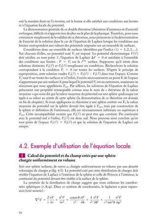 “doc” — 2002/9/17 — 15:42 — page 53 — #51
i
i
i
i
i
i
i
i
Par ailleurs, nous avons montré au chapitre 2 que le champ électrostatique dérive d’un
potentiel électrostatique et peut donc s’écrire sous la forme d’un gradient :


E 5 −




∇V
En éliminant le champ électrostatique 

E entre ces deux relations, on obtient une
nouvelle relation, dite « équation de Poisson » :





∇ · (




∇V ) 5 −
r
´0
(4.1)
L’expression 




∇ · (




∇V ) porte le nom de « laplacien de V » et se représente symboli-
quement par DV ou par ∇2
V . En coordonnées cartésiennes par exemple, cette équation
s’écrira :
≠2
V
≠x2
1
≠2
V
≠y2
1
≠2
V
≠z2
5 −
r
´0
Les expressions du laplacien dans les autres systèmes de coordonnées sont données en
annexe.
L’équation de Poisson doit être vérifiée par tout potentiel électrostatique. Elle montre
que les variations spatiales du potentiel au voisinage d’un point, exprimées par son lapla-
cien, ne dépendent que de la densité de charges en ce point. Soulignons encore que cette
équation, décrivant une propriété locale du potentiel, ne contient aucune information
physique nouvelle par rapport à la loi de Coulomb ou au théorème de Gauss, mais qu’il
s’agit simplement d’une formulation différente de l’électrostatique.
Dans les régions de l’espace présentant une densité de charges nulle, l’équation de
Poisson se réduit à :





∇ · (




∇V ) 5 0 (4.2)
Cette équation est connue sous le nom d’« équation de Laplace ». Elle s’applique non
seulement à l’extérieur des supports matériels de charges mais également à l’intérieur
d’un conducteur (nous verrons au chapitre 6 que la densité de charges à l’intérieur de ces
matériaux est strictement nulle, les charges se situant à la surface).
Déterminer le potentiel électrostatique revient donc à chercher les solutions de ces
équations différentielles en imposant comme conditions aux limites la valeur du potentiel
en certains points donnés de l’espace. Il n’existe malheureusement pas de théorie géné-
rale permettant de résoudre ces équations aux dérivées partielles, seules des méthodes
particulières adaptées à chaque situation physique ont été développées.
L’équation de Laplace a été particulièrement étudiée, l’ensemble de ses solutions,
appelées fonctions harmoniques, possédant quelques propriétés remarquables. Notons
également les méthodes de Dirichlet et Van Neumann développées dans le cas des
conducteurs à l’équilibre (voir chapitre 6).
2 Existence et unicité de la solution de l’équation locale du potentiel
Les équations de Poisson et de Laplace présentent une propriété essentielle : pour un
ensemble de conditions aux limites fixées, ces équations ont une solution et cette solution
est unique. En d’autres termes, il n’existe qu’un seul potentiel V (
r ) vérifiant l’équation
locale et prenant en certains points de l’espace des valeurs fixées au préalable. Ce théorème
d’existence et d’unicité est très utile puisqu’il nous assure que toute solution, quelle que
4. ÉQUATIONS DE LAPLACE ET DE POISSON 53
 