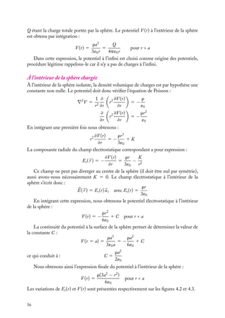 “doc” — 2002/9/17 — 15:42 — page 55 — #53
i
i
i
i
i
i
i
i
La symétrie de la distribution de charges permet d’affirmer que le potentiel V ne
dépend ni de w ni de u (voir chapitre 3). Aussi l’expression du laplacien se réduit-elle à :
∇2
V 5
2
r
≠V
≠r
1
≠2
V
≠r2
5
1
r2
≠
≠r

r2 ≠V
≠r

z
y
x
r
a
O
M
ϕ
θ
Fig. 4.1. Sphère isolante de rayon a uniformément chargée, r  0.
À l’extérieur de la sphère chargée
Puisqu’il n’y a pas de charges à l’extérieur de la sphère, le potentiel doit vérifier l’équation
de Laplace :
∇2
V 5
1
r2
≠
≠r

r2 ≠V
≠r

5 0
Nous obtenons immédiatement par intégration :
r2 ≠V (r)
≠r
5 K 5 Cte
En utilisant la relation 

E(
r ) 5 −




∇V , nous pouvons déterminer l’expression du champ
électrostatique à l’extérieur de la sphère :


E(
r ) 5 Er(r)
ur avec Er(r) 5 −
K
r2
La constante K peut alors être déterminée en appliquant le théorème de Gauss. Sur
une sphère de Gauss de rayon r, nous obtenons :
K 5 −
ra3
3´0
L’expression du champ à l’extérieur de la sphère est ainsi totalement déterminée :


E(
r ) 5 E(r)
ur avec Er(r) 5
ra3
3´0r2
5
Q
4p´0r2
4. ÉQUATIONS DE LAPLACE ET DE POISSON 55
 