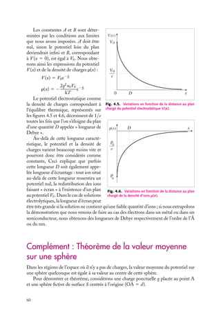 “doc” — 2002/9/17 — 15:42 — page 59 — #57
i
i
i
i
i
i
i
i
3 Longueur d’écrantage - Longueur de Debye
Supposons un plan maintenu au potentiel V0 et immergé dans une solution électrolytique
constituée d’ions positifs et négatifs. Sous l’influence du champ électrostatique créé par ce
plan et par les autres ions, chaque ion, libre de se mouvoir dans la solution, va se déplacer
jusqu’à atteindre sa position d’équilibre. Nous allons montrer comment l’équation de
Poisson permet de déterminer le potentiel électrostatique au voisinage du plan et la
distribution spatiale des ions lorsque cet équilibre est atteint.
Pour simplifier le calcul, nous supposerons le plan infini ; la densité de charges libres
r(x) en un point ne dépendra alors que de la distance x de ce point au plan. En coordonnées
cartésiennes, l’équation de Poisson 4.1 se réduit alors à :
≠2
V
≠x2
5 −
r
´0
Par ailleurs, on sait qu’à l’équilibre thermique, la concentration n(x) d’ions de charge q
ne dépend que de leur énergie qV (x) et de la température T. Nous admettrons que cette
dépendance peut être décrite par la relation :
n(x) 5 n0e
−qV (x)
kT
où n0 représente la concentration d’ions loin de la plaque, k étant la constante de Boltz-
mann égale à 1, 38 10−23
J/molécule 3 degré et T la température absolue. La densité
totale de charges s’exprime donc en fonction de V (x) puisque nous avons :
r(x) 5 qn1(x) 1 (−q)n−(x)
r(x) 5 qn0

e
−qV (x)
kT − e
qV (x)
kT

En introduisant cette expression dans l’équation de Poisson, nous obtenons l’équation
que doit vérifier le potentiel V (x) :
≠2
V
≠x2
5 −
qn0
´0

e
−qV (x)
kT − e
qV (x)
kT

Cette équation se résout facilement en intégrant par rapport à x après avoir multiplié les
deux membres de l’équation par 2≠V
≠x
. Pour ne pas compliquer inutilement le problème,
nous nous limiterons au cas des faibles potentiels et des températures élevées (qV  kT)
(à la température ambiante de 300 K, kT est voisin de 25 meV). Dans ce cas, nous
pouvons développer les exponentielles au premier ordre :
e±
qV (x)
kT 5 1 ±
qV (x)
kT
L’équation de Poisson devient :
≠2
V
≠x2
5 −
2q2
n0
´0kT
V (x)
La solution générale de cette équation est de la forme :
V (x) 5 Ae1 x
D 1 Be− x
D avec D−2
5
2q2
n0
´0kT
4. ÉQUATIONS DE LAPLACE ET DE POISSON 59
 
