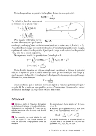 “doc” — 2002/9/17 — 15:42 — page 60 — #58
i
i
i
i
i
i
i
i
V(x)
0 D x
V0
V0
e
Fig. 4.5. Variations en fonction de la distance au plan
chargé du potentiel électrostatique V(x).
Les constantes A et B sont déter-
minées par les conditions aux limites
que nous avons imposées. A doit être
nul, sinon le potentiel loin du plan
deviendrait infini et B, correspondant
à V (x 5 0), est égal à V0. Nous obte-
nons ainsi les expressions du potentiel
V (x) et de la densité de charges r(x) :
V (x) 5 V0e− x
D
r(x) 5 −
2q2
n0V0
kT
e− x
D
D x
ρ
ρ
e
0
0
ρ(x)
Fig. 4.6. Variations en fonction de la distance au plan
chargé de la densité d’ions r(x).
Le potentiel électrostatique comme
la densité de charges correspondant à
l’équilibre thermique, représentés sur
les figures 4.5 et 4.6, décroissent de 1/e
toutes les fois que l’on s’éloigne du plan
d’une quantité D appelée « longueur de
Debye ».
Au-delà de cette longueur caracté-
ristique, le potentiel et la densité de
charges varient beaucoup moins vite et
pourront donc être considérés comme
constants, Ceci explique que parfois
cette longueur D soit également appe-
lée longueur d’écrantage : tout ion situé
au-delà de cette longueur ressentira un
potentiel nul, la redistribution des ions
faisant « écran » à l’existence d’un plan
au potentiel V0. Dans le cas de solutions
électrolytiques, la longueur d’écran peut
être très grande si la solution ne contient qu’une faible quantité d’ions ; si nous extrapolons
la démonstration que nous venons de faire au cas des électrons dans un métal ou dans un
semiconducteur, nous obtenons des longueurs de Debye respectivement de l’ordre de l’Å
ou du nm.
Complément : Théorème de la valeur moyenne
sur une sphère
Dans les régions de l’espace où il n’y a pas de charges, la valeur moyenne du potentiel sur
une sphère quelconque est égale à sa valeur au centre de cette sphère.
Pour démontrer ce théorème, considérons une charge ponctuelle q placée au point A
et une sphère fictive de surface S centrée à l’origine (OA 5 d).
60
 