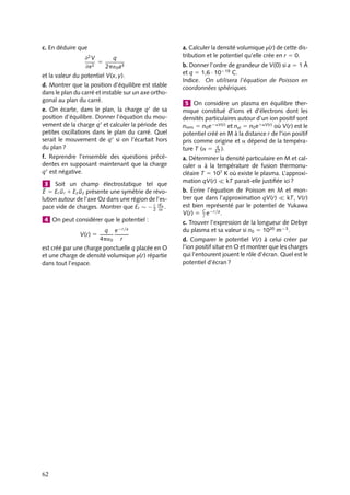 “doc” — 2002/9/17 — 15:42 — page 61 — #59
i
i
i
i
i
i
i
i
Cette charge crée en un point M de la sphère, distant de r, un potentiel :
Vq(M) 5
q
4p´0r
O
A
q
r
d
M
Fig. 4.7.
Par définition, la valeur moyenne de
ce potentiel sur la sphère s’écrit :
V 5
1
S

S
Vq(M) dS
5
q
S

S
dS
4p´0r
Pour calculer cette valeur moyen-
ne, nous allons supposer que la sphère
est chargée, sa charge q
étant uniformément répartie sur sa surface avec la densité s 5
q
S
.
Nous identifions l’énergie potentielle d’interaction U entre la charge q et la sphère chargée,
exprimée soit en fonction du potentiel Vq créé par la charge q, soit en fonction du potentiel
Vs(A) créé par la sphère au point A.
Nous pouvons ainsi écrire par définition (voir chapitre 8) :
U 5

S
s
Vq(M) dS 5
q
S

S
Vq(M) dS 5 q
V
U 5 qVs(A) 5
qq
4p´0d
Cette dernière équation est obtenue simplement en utilisant le fait que le potentiel
créé par la sphère au point A est le même que celui qui serait créé par une charge q
placée au centre de la sphère (voir chapitre 3). En égalant les deux expressions de l’énergie
d’interaction, nous obtenons :
V 5
q
4p´0d
Nous constatons que ce potentiel moyen est égal à la valeur du potentiel créé par q
au point O. Le principe de superposition permet d’étendre cette démonstration à toute
distribution de charge. La proposition est ainsi démontrée.
1 Calculer, à partir de l’équation de Laplace
ou de Poisson le champ et le potentiel électro-
statiques créés en tout point de l’espace par un
cylindre homogène infini de rayon a, de densité
volumique r.
2 On considère un carré ABCD de côté
a
√
2, de centre O. Sur chaque sommet du
carré, on place une charge positive q fixe, de
masse m.
On place alors un charge positive q, de masse
m en O.
a. Montrer que le potentiel V(x, y) d’un point
M(x, y) très proche de O est donné par :
V(x, y) 5
q
p´0a
1
1
2
(x2
1 y2
)
≠2V
≠x2
b. Calculer directement le potentiel V(x, 0) en
un point M(x, 0) très proche de O à partir des
potentiels V(A), V(B), V(C) et V(D).
4. ÉQUATIONS DE LAPLACE ET DE POISSON 61
 