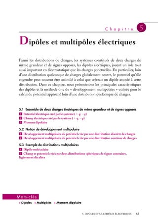 “doc” — 2002/9/17 — 15:42 — page 62 — #60
i
i
i
i
i
i
i
i
c. En déduire que
≠2V
≠x2
5
q
2p´0a3
et la valeur du potentiel V(x, y).
d. Montrer que la position d’équilibre est stable
dans le plan du carré et instable sur un axe ortho-
gonal au plan du carré.
e. On écarte, dans le plan, la charge q de sa
position d’équilibre. Donner l’équation du mou-
vement de la charge q et calculer la période des
petites oscillations dans le plan du carré. Quel
serait le mouvement de q si on l’écartait hors
du plan ?
f. Reprendre l’ensemble des questions précé-
dentes en supposant maintenant que la charge
q est négative.
3 Soit un champ électrostatique tel que

E 5 Er
ur 1 Ez
uz présente une symétrie de révo-
lution autour de l’axe Oz dans une région de l’es-
pace vide de charges. Montrer que Er ∼ − r
2
≠Ez
≠z
.
4 On peut considérer que le potentiel :
V(r) 5
q
4p´0
e−r/a
r
est créé par une charge ponctuelle q placée en O
et une charge de densité volumique r(r) répartie
dans tout l’espace.
a. Calculer la densité volumique r(r) de cette dis-
tribution et le potentiel qu’elle crée en r 5 0.
b. Donner l’ordre de grandeur de V(0) si a 5 1 Å
et q 5 1,6 · 10−19 C.
Indice. On utilisera l’équation de Poisson en
coordonnées sphériques.
5 On considère un plasma en équilibre ther-
mique constitué d’ions et d’électrons dont les
densités particulaires autour d’un ion positif sont
nions 5 n0e−aV(r) et nel 5 n0e1aV(r) où V(r) est le
potentiel créé en M à la distance r de l’ion positif
pris comme origine et a dépend de la tempéra-
ture T (a 5 q
kT
).
a. Déterminer la densité particulaire en M et cal-
culer a à la température de fusion thermonu-
cléaire T 5 107 K où existe le plasma. L’approxi-
mation qV(r)  kT parait-elle justifiée ici ?
b. Écrire l’équation de Poisson en M et mon-
trer que dans l’approximation qV(r)  kT, V(r)
est bien représenté par le potentiel de Yukawa
V(r) 5 C
r
e−r/a.
c. Trouver l’expression de la longueur de Debye
du plasma et sa valeur si n0 5 1020 m−3.
d. Comparer le potentiel V(r) à celui créer par
l’ion positif situe en O et montrer que les charges
qui l’entourent jouent le rôle d’écran. Quel est le
potentiel d’écran ?
62
 