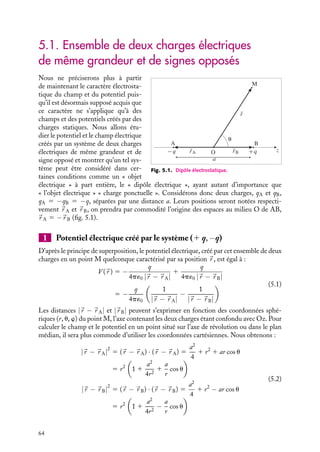 “doc” — 2002/9/17 — 15:42 — page 63 — #61
i
i
i
i
i
i
i
i
C h a p i t r e 5
Dipôles et multipôles électriques
Parmi les distributions de charges, les systèmes constitués de deux charges de
même grandeur et de signes opposés, les dipôles électriques, jouent un rôle tout
aussi important en électrostatique que les charges ponctuelles. En particulier, loin
d’une distribution quelconque de charges globalement neutre, le potentiel qu’elle
engendre peut souvent être assimilé à celui que créerait un dipôle associé à cette
distribution. Dans ce chapitre, nous présenterons les principales caractéristiques
des dipôles et la méthode dite du « développement multipolaire » utilisée pour le
calcul du potentiel approché loin d’une distribution quelconque de charges.
5.1 Ensemble de deux charges électriques de même grandeur et de signes opposés
1 Potentiel électrique créé par le système (1 q, −q)
2 Champ électrique créé par le système (1 q, −q)
3 Moment dipolaire
5.2 Notion de développement multipolaire
1 Développement multipolaire du potentiel créé par une distribution discrète de charges
2 Développement multipolaire du potentiel créé par une distribution continue de charges
5.3 Exemple de distributions multipolaires
1 Dipôle moléculaire
2 Champ et potentiel créés par deux distributions sphériques de signes contraires,
légèrement décalées
Mots-clés
• Dipôles • Multipôles • Moment dipolaire
5. DIPÔLES ET MULTIPÔLES ÉLECTRIQUES 63
 