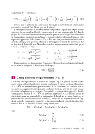 “doc” — 2002/9/17 — 15:42 — page 64 — #62
i
i
i
i
i
i
i
i
5.1. Ensemble de deux charges électriques
de même grandeur et de signes opposés
z
A B
M
O
θ
rA rB
r
+q
−q
a
Fig. 5.1. Dipôle électrostatique.
Nous ne préciserons plus à partir
de maintenant le caractère électrosta-
tique du champ et du potentiel puis-
qu’il est désormais supposé acquis que
ce caractère ne s’applique qu’à des
champs et des potentiels créés par des
charges statiques. Nous allons étu-
dier le potentiel et le champ électrique
créés par un système de deux charges
électriques de même grandeur et de
signe opposé et montrer qu’un tel sys-
tème peut être considéré dans cer-
taines conditions comme un « objet
électrique » à part entière, le « dipôle électrique », ayant autant d’importance que
« l’objet électrique » « charge ponctuelle ». Considérons donc deux charges, qA et qB,
qA 5 −qB 5 −q, séparées par une distance a. Leurs positions seront notées respecti-
vement 
r A et 
r B, on prendra par commodité l’origine des espaces au milieu O de AB,

r A 5 −
r B (fig. 5.1).
1 Potentiel électrique créé par le système (1 q, −q)
D’après le principe de superposition, le potentiel électrique, créé par cet ensemble de deux
charges en un point M quelconque caractérisé par sa position 
r , est égal à :
V (
r ) 5 −
q
4p´0 |
r − 
r A|
1
q
4p´0 |
r − 
r B|
5 −
q
4p´0

1
|
r − 
r A|
−
1
|
r − 
r B|
 (5.1)
Les distances |
r − 
r A| et |
r B| peuvent s’exprimer en fonction des coordonnées sphé-
riques (r, u, w) du point M, l’axe contenant les deux charges étant confondu avec Oz. Pour
calculer le champ et le potentiel en un point situé sur l’axe de révolution ou dans le plan
médian, il sera plus commode d’utiliser les coordonnées cartésiennes. Nous obtenons :
|
r − 
r A|
2
5 (
r − 
r A) · (
r − 
r A) 5
a2
4
1 r2
1 ar cos u
5 r2

1 1
a2
4r2
1
a
r
cos u

|
r − 
r B|
2
5 (
r − 
r B) · (
r − 
r B) 5
a2
4
1 r2
− ar cos u
5 r2

1 1
a2
4r2
−
a
r
cos u

(5.2)
64
 
