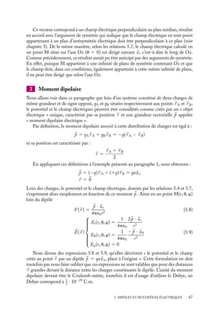 “doc” — 2002/9/17 — 15:42 — page 66 — #64
i
i
i
i
i
i
i
i
Nous obtenons ainsi les expressions approchées du champ électrique :
Er(r, u, w) 5
1
4p´0
2qa cos u
r3
Eu(r, u, w) 5
1
4p´0
qa sin u
r3
Ew(r, u, w) 5 0
(5.7)
Nous pouvons également calculer le module du champ électrique :
E 5
qa
4p´0r3
√
1 1 3 cos2 u
Les lignes de champ électrique associées à un tel système de charges sont présentées sur
la figure 5.2.
lignes
de champ
O
p
surfaces
équipotentielles
Er
Eθ
E
Fig. 5.2. Lignes de champs et surfaces équipotentielles créées par un dipôle électrostatique.
Remarquons que le champ électrique en un point M appartenant au plan médian

u 5 p
2

a pour expression :
Er

r,
p
2
, w

5 0
Eu

r,
p
2
, w

5
1
4p´0
qa
r3
Ew

r,
p
2
, w

5 0
66
 