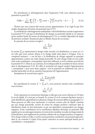 “doc” — 2002/9/17 — 15:42 — page 68 — #66
i
i
i
i
i
i
i
i
5.2. Notion de développement multipolaire
Considérons maintenant une distribution de charges quelconque et supposons que nous
voulions déterminer le potentiel électrique créé par cette distribution en un point situé à
une distance grande devant ses dimensions. Formellement, ce potentiel peut être calculé
exactement en utilisant les définitions du chapitre 2 ; toutefois, lorsque la distribution
présente peu de symétries permettant de le simplifier, ce calcul n’est pas toujours pos-
sible. Par ailleurs, et y compris pour une distribution très symétrique, il n’est pas non
plus toujours nécessaire de déterminer ce potentiel avec précision, un calcul approché
étant parfois largement suffisant pour rendre compte des effets observés. Dans ces deux
situations, il convient d’utiliser une méthode permettant une évaluation approchée du
potentiel à grande distance. C’est cette méthode, dite « du développement multipolaire »
de la distribution que nous discuterons maintenant, en commençant par le cas d’une
distribution discrète.
1 Développement multipolaire du potentiel créé
par une distribution discrète de charges
M
O
θi
ri
qi
qj
r
Fig. 5.3. Distribution discrète (qi,
r i)
de charges.
Considérons donc la distribution discrète (qi,
r i) pré-
sentée sur la figure 5.3. Par définition, en vertu du
principe de superposition, le potentiel en un point M
caractérise par sa position 
r est donné par :
V (
r ) 5

i
qi
4p´0 |
r − 
r i|
(5.10)
Nous pouvons écrire pour chaque distance |
r − 
r i| :
|
r − 
r i|
2
5 (
r − 
r i) · (
r − 
r i)
5 r2
1 r2
i − 2rri cos ui
1
|
r − 
r i|
5
1
r
1

1 − 2
ri
r
cos ui 1
r2
i
r2
ui étant l’angle entre r et ri. Puisque nous nous intéressons uniquement au potentiel et
au champ électriques créés en un point M éloigné de cette distribution, nous pourrons
considérer chaque ri  r et développer toutes les distances en puissance du rapport ri/r.
Nous pourrons ainsi écrire pour chaque charge qi :
1
|
r − 
r i|
5
1
r

1 1
ri
r
cos ui 1
1
2
r2
i
r2
(3 cos2
ui − 1) 1 · · ·

68
 
