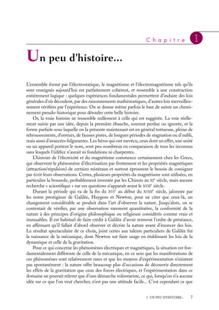 “doc” — 2002/9/17 — 15:42 — page 7 — #5
i
i
i
i
i
i
i
i
C h a p i t r e 1
Un peu d’histoire...
L’ensemble formé par l’électrostatique, le magnétisme et l’électromagnétisme tels qu’ils
sont enseignés aujourd’hui est parfaitement cohérent, et ressemble à une construction
entièrement logique : quelques expériences fondamentales permettent d’induire des lois
générales d’où découlent, par des raisonnements mathématiques, d’autres lois merveilleu-
sement vérifiées par l’expérience. On se donne même parfois le luxe de suivre un chemi-
nement pseudo-historique pour dérouler cette belle histoire.
Or, la vraie histoire ne ressemble nullement à celle qui est suggérée. La voie réelle-
ment suivie par une idée, depuis la première ébauche, souvent perdue ou ignorée, et la
forme parfaite sous laquelle on la présente maintenant est en général tortueuse, pleine de
rebroussements, d’erreurs, de fausses pistes, de longues périodes de stagnation ou d’oubli,
mais aussi d’avancées fulgurantes. Les héros qui ont survécu, ceux dont un effet, une unité
ou un appareil portent le nom, sont peu nombreux en comparaison de tous les inconnus
sans lesquels l’édifice n’aurait ni fondations ni charpentes.
L’histoire de l’électricité et du magnétisme commence certainement chez les Grecs,
qui observent le phénomène d’électrisation par frottement et les propriétés magnétiques
(attraction/répulsion) de certains minéraux et surtout éprouvent le besoin de consigner
par écrit leurs observations. Certes, plusieurs propriétés du magnétisme sont utilisées, en
particulier la boussole, probablement inventée par les Chinois au XI
e
siècle, mais aucune
recherche « scientifique » sur ces questions n’apparaît avant le XVII
e
siècle.
Durant la période qui va de la fin du XVI
e
au début du XVIII
e
siècle, jalonnée par
les noms prestigieux de Galilée, Huygens et Newton, pour ne citer que ceux-là, un
changement considérable se produit dans l’art d’observer la nature. Jusqu’alors, on se
contentait de vérifier, par une observation rarement quantitative, la conformité de la
nature à des principes d’origine philosophique ou religieuse considérés comme vrais et
immuables. Il est habituel de faire crédit à Galilée d’avoir renversé l’ordre de préséance,
en affirmant qu’il fallait d’abord observer et décrire la nature avant d’énoncer des lois.
Le résultat spectaculaire de ce choix, joint certes aux talents particuliers de Galilée fut
la naissance de la mécanique, dont Newton sut faire usage en établissant les lois de la
dynamique et celle de la gravitation.
Pour ce qui concerne les phénomènes électriques et magnétiques, la situation est fon-
damentalement différente de celle de la mécanique, en ce sens que les manifestations de
ces phénomènes sont relativement rares et que les moyens d’expérimentation n’existent
pas spontanément : la nature offre beaucoup plus d’occasions de découvrir directement
les effets de la gravitation que ceux des forces électriques, et l’expérimentation dans ce
domaine ne pouvait relever que d’une démarche volontariste, ce qui, lorsqu’on n’a aucune
idée sur ce que l’on veut chercher, n’est pas une attitude facile... C’est cependant ce que
1. UN PEU D’HISTOIRE... 7
 