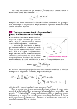 “doc” — 2002/9/17 — 15:42 — page 69 — #67
i
i
i
i
i
i
i
i
En introduisant ce développement dans l’expression 5.10, nous obtenons pour le
potentiel au point M :
V (M) 5
1
4p´0

i

qi
r
1
qiri
r2
cos ui 1
1
2
qir2
i
r3
(3 cos2
ui − 1) 1 · · ·

(5.11)
Notons que nous n’avons fait encore aucune approximation, il ne s’agit là que d’un
simple changement d’écriture du potentiel exact V (
r ).
La méthode du « développement multipolaire » de la distribution consiste à approximer
le potentiel V (
r ) créé par la distribution de charges au potentiel calculé en ne retenant
qu’un nombre limité de termes du développement 5.11, ce nombre dépendant du degré
de précision souhaité. Examinons plus en détails chacun de ces termes.
Le premier de ces termes est égal à :
1
4p´0

qi
r
la somme

qi représentant la charge totale associée à la distribution, ce terme en 1/r
est celui que nous aurions obtenu si la charge totale était placée à l’origine. Ceci se
comprend aisément : « vue de loin », la distribution de charges apparaît en première
approximation comme une seule charge ponctuelle. Si cette charge totale est non nulle,
cette seule contribution « monopolaire » peut être suffisante, si on le souhaite, pour décrire
le potentiel V (
r ). Dans le cas contraire, il est indispensable de considérer le terme suivant
dans le développement 5.11. En effet, le potentiel nul auquel conduit l’approximation
« monopolaire » peut avoir deux origines : soit le potentiel est réellement nul, soit ce
résultat particulier est dû au caractère trop grossier de l’approximation.
Interprétons le second terme égal à :
1
4p´0

qiri cos ui
r2
En introduisant le vecteur 
p 5

i qi
r i, nous pouvons réécrire cette contribution
sous la forme :
1
4p´0

p · 
ur
r2
Cette expression est strictement identique à celle que nous avons obtenue en 5.8 dans
le cas du dipôle. Ce n’est pas un hasard. Le vecteur 
p est le moment dipolaire associé à
cette distribution, généralisation à plusieurs charges du moment défini au paragraphe 5.1.
Nous pouvons en effet nous représenter ce moment comme celui du dipôle constitué
par une charge ponctuelle, somme de toutes les charges positives contenues dans la
distribution située en leur barycentre, et par son équivalent correspondant aux charges
négatives. Cette contribution est la contribution dipolaire électrique au potentiel. Elle
signifie qu’en seconde approximation, il convient de considérer non plus la charge totale de
la distribution, mais également les positions relatives de ses charges positives et négatives.
Si la charge totale est nulle, ce terme sera la première contribution au potentiel approché ;
dans le cas contraire il s’agira d’une petite correction au terme principal donné par la
contribution « monopolaire ».
5. DIPÔLES ET MULTIPÔLES ÉLECTRIQUES 69
 