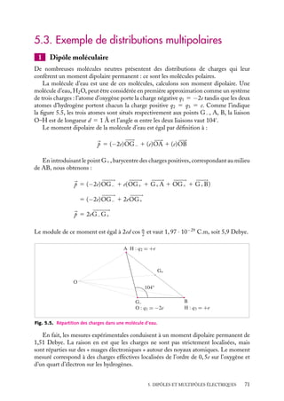 “doc” — 2002/9/17 — 15:42 — page 70 — #68
i
i
i
i
i
i
i
i
Si la charge totale est nulle et que le moment 
p l’est également, il faudra prendre le
terme suivant dans le développement 5.11 :
1
8p´0

qir2
i (3 cos2
ui − 1)
r3
Indiquons sans rentrer dans les détails, que cette troisième contribution, dite quadrupo-
laire, rend compte de la façon dont les charges positives et négatives se distribuent autour
de leurs barycentres respectifs.
2 Développement multipolaire du potentiel créé
par une distribution continue de charges
dτ
r
M
V
r
Ο
Fig. 5.4. Distribution volumique de charges.
Considérons maintenant une distribution volu-
mique de charges caractérisée par une den-
sité r(
r 
) (fig. 5.4) et déterminons le potentiel
qu’elle crée en un point M(
r ) très éloigné.
La procédure que nous venons de dévelop-
per pour une distribution discrète se généralise
au cas de cette distribution continue. Comme
nous l’avons vu au chapitre 2, le potentiel élec-
trique exact créé par cette distribution au point
M s’obtient par intégration, sur tout le volume
chargé, du potentiel élémentaire créé par un élé-
ment infinitésimal de charge r(
r ) dt centré au point 
r 
. Nous pouvons ainsi écrire :
V (
r ) 5
1
4p´0

V
r(
r 
)
|
r − 
r |
dt
En procédant comme au paragraphe précédent, nous obtenons l’expression du potentiel
en un point M, éloigné de la distribution, en puissance de r
/r :
V (
r ) 5
1
4p´0

1
r

V
r(
r 
) dt 1
1
r2

V
r(
r 
)r
cos u dt
1
1
2
1
r3

V
r(
r ) r2
(3 cos2
u − 1) dt · · ·

où u dépend de r
et représente l’angle entre les vecteurs 
r et 
r 
.
Dans le premier terme de cette expression, l’intégrale représente la charge totale
associée à la distribution. Nous reconnaissons là la contribution « monopolaire » au
potentiel V (
r ). La densité r(
r ) pouvant être localement positive ou négative, la seconde
intégrale prend en compte l’écart entre les centres de gravité des distributions de charges
positives et négatives. Il s’agit du terme « dipolaire ». Le troisième terme correspond à la
contribution quadrupolaire au potentiel.
70
 
