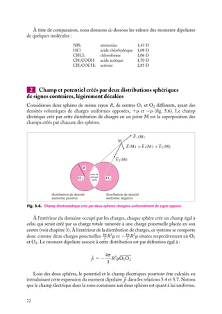“doc” — 2002/9/17 — 15:42 — page 71 — #69
i
i
i
i
i
i
i
i
5.3. Exemple de distributions multipolaires
1 Dipôle moléculaire
De nombreuses molécules neutres présentent des distributions de charges qui leur
confèrent un moment dipolaire permanent : ce sont les molécules polaires.
La molécule d’eau est une de ces molécules, calculons son moment dipolaire. Une
molécule d’eau, H2O, peut être considérée en première approximation comme un système
de trois charges : l’atome d’oxygène porte la charge négative q1 5 −2e tandis que les deux
atomes d’hydrogène portent chacun la charge positive q2 5 q3 5 e. Comme l’indique
la figure 5.5, les trois atomes sont situés respectivement aux points G−, A, B, la liaison
O–H est de longueur d 5 1 Å et l’angle a entre les deux liaisons vaut 104˚.
Le moment dipolaire de la molécule d’eau est égal par définition à :

p 5 (−2e)















OG− 1 (e)














OA 1 (e)













OB
En introduisant le point G1, barycentre des charges positives, correspondant au milieu
de AB, nous obtenons :

p 5 (−2e)
























OG− 1 e(
























OG1 1 























G1A 1 
























OG1 1 






















G1B)
5 (−2e)

























OG− 1 2e
























OG1

p 5 2e


































G−G1
Le module de ce moment est égal à 2ed cos a
2
et vaut 1, 97 · 10−29
C.m, soit 5,9 Debye.
104°
A H : q2 = +e
B
H : q3 = +e
G–
G+
O
O : q1 = −2e
Fig. 5.5. Répartition des charges dans une molécule d’eau.
En fait, les mesures expérimentales conduisent à un moment dipolaire permanent de
1,51 Debye. La raison en est que les charges ne sont pas strictement localisées, mais
sont réparties sur des « nuages électroniques » autour des noyaux atomiques. Le moment
mesuré correspond à des charges effectives localisées de l’ordre de 0, 5e sur l’oxygène et
d’un quart d’électron sur les hydrogènes.
5. DIPÔLES ET MULTIPÔLES ÉLECTRIQUES 71
 
