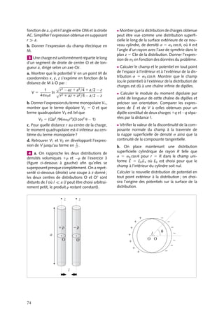 “doc” — 2002/9/17 — 15:42 — page 73 — #71
i
i
i
i
i
i
i
i
En effet, le champ électrique au point M, somme des champs créés par chacune des
sphères calculés séparément en appliquant le théorème de Gauss, a pour expression :


E(M) 5 

E1(M) 1 

E2(M) 5
r























O1M
3´0
−
r























O2M
3´0
5 1
r



























O1O2
3´0
 Développement
Recheche
Électrocardiologie et modèle de Einthoven
Les fibres musculaires cardiaques sont des
générateurs électriques. Ceux-ci créent dans
le cœur et dans son voisinage des distri-
butions successives de charges qui déter-
minent à la surface du corps une distri-
bution de potentiels. En mesurant la diffé-
rence de potentiel entre des points arbitraire-
ment choisis on évalue l’activité électrique du
cœur et, par voie de conséquence, son bon
fonctionnement. Cette technique s’appelle
l’électrocardiographie. Durant un cycle com-
plet, une fibre cardiaque passe par quatre
phases :
– la phase diastolique, toute la fibre est au
même potentiel, dit potentiel de repos ;
– la phase d’activation, certaines parties de
la fibre passent du potentiel de repos au
potentiel d’activation, la fibre est alors
assimilable à un dipôle dit « d’excitation » ;
– toute la fibre est activée, la fibre est au
même potentiel d’activation et ne pré-
sente plus de dipôle ;
– la fibre se désactive, certaines parties
reprenant leur potentiel de repos ; la fibre
est assimilable à un dipôle, dit « de restau-
ration », opposé au dipôle d’excitation.
En généralisant ce fonctionnement à l’en-
semble des fibres du cœur et si on mesure
le potentiel à une distance grande devant la
distance qui sépare les dipôles élémentaires,
on peut assimiler le cœur tout entier à un seul
dipôle variant au cours du temps. Les élec-
trodes sont placées sur les épaules gauche
et droite et sur le pubis, l’ensemble pou-
vant grossièrement être assimilé à un triangle
équilatéral dont le cœur serait le barycentre.
En mesurant et enregistrant (électrocardio-
gramme) au cours du temps les différences
de potentiel entre ces points, on reconstitue
l’évolution du dipôle cardiaque. En compa-
rant les allures de ces spectres à celles d’un
cœur sain ou affecté de diverses pathologies,
cette technique est un outil de diagnostic
efficace.
1 Considérons une distribution de trois charges
ponctuelles alignées sur l’axe xx : une charge
négative −2q est située à l’origine O et les deux
charges positive q sont situées de part et d’autre
en x 5 − a et x 5 1 a. L’ensemble est appelé
« quadrupôle linéaire ». Soit P un point quel-
conque repéré par sa distance r à l’origine et par
l’angle u entre OP et l’axe xx.
a. Calculer le potentiel créé en P par cette distri-
bution en fonction de q, r, a et u dans le cas où
P est suffisamment loin de O pour que r soit très
grand devant a.
b. En déduire le champ électrique en P dans ces
conditions.
c. Cette distribution présente-t-elle un moment
dipolaire ?
2 Un quadrupôle électrique est formé de
quatre charges ponctuelles placées aux sommets
d’un carré ABCD de centre O et de côté égal à
a : deux charges positives sont situées en A et C,
deux charges négatives en B et D.
a. Calculer le potentiel en un point M quelconque
situé à une distance r du centre O du carré, en
5. DIPÔLES ET MULTIPÔLES ÉLECTRIQUES 73
 