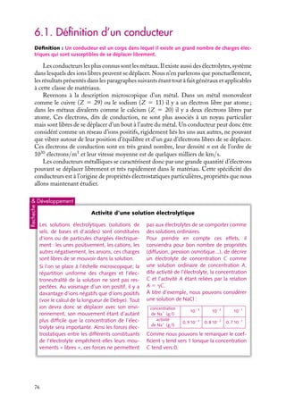 “doc” — 2002/9/17 — 15:42 — page 75 — #73
i
i
i
i
i
i
i
i
C h a p i t r e 6
Conducteurs à l’équilibre
Les conducteurs présentent la particularité de posséder des charges électriques
libres de se déplacer très rapidement dans tout le matériau. Cette caractéristique
leur confère des propriétés électrostatiques spécifiques que nous détaillerons dans
ce chapitre. Nous décrirons les propriétés liées à un ensemble de conducteurs à
l’équilibre et introduirons les notions de capacités et capacités mutuelles. Enfin les
méthodes permettant de calculer les champs électriques et les potentiels à l’extérieur
d’un système de conducteurs à l’équilibre seront discutées, en particulier la méthode
dite des images.
6.1 Définition d’un conducteur
6.2 Conducteur à l’équilibre
1 Un conducteur à l’équilibre est une équipotentielle
2 Distribution de charges : charges de surface
3 Champ électrique au voisinage d’un conducteur à l’équilibre
6.3 Capacité d’un conducteur unique isolé
6.4 Phénomènes d’influence
1 Charges par influence
2 Théorème des éléments correspondants
3 Influence totale
4 Effet d’écran
6.5 Ensemble de conducteurs à l’équilibre
1 États d’équilibre d’un système de conducteurs
2 Capacité et capacité mutuelle
6.6 Condensateurs et groupement de condensateurs
1 Définition d’un condensateur
2 Groupement de condensateurs
6.7 Champ et potentiel à l’extérieur d’un système de conducteurs à l’équilibre
1 Problèmes de Dirichlet - Problème de Neumann
2 Méthode des « images »
Mots-clés
• Conducteur à l’équilibre • Capacité • Capacité mutuelle • Condensateur
6. CONDUCTEURS À L’ÉQUILIBRE 75
 