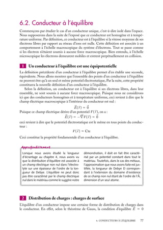 “doc” — 2002/9/17 — 15:42 — page 76 — #74
i
i
i
i
i
i
i
i
6.1. Définition d’un conducteur
Définition : Un conducteur est un corps dans lequel il existe un grand nombre de charges élec-
triques qui sont susceptibles de se déplacer librement.
Les conducteurs les plus connus sont les métaux. Il existe aussi des électrolytes, système
dans lesquels des ions libres peuvent se déplacer. Nous n’en parlerons que ponctuellement,
les résultats présentés dans les paragraphes suivants étant tout à fait généraux et applicables
à cette classe de matériaux.
Revenons à la description microscopique d’un métal. Dans un métal monovalent
comme le cuivre (Z 5 29) ou le sodium (Z 5 11) il y a un électron libre par atome ;
dans les métaux divalents comme le calcium (Z 5 20) il y a deux électrons libres par
atome. Ces électrons, dits de conduction, ne sont plus associés à un noyau particulier
mais sont libres de se déplacer d’un bout à l’autre du métal. Un conducteur peut donc être
considéré comme un réseau d’ions positifs, rigidement liés les uns aux autres, ne pouvant
que vibrer autour de leur position d’équilibre et d’un gaz d’électrons libres de se déplacer.
Ces électrons de conduction sont en très grand nombre, leur densité n est de l’ordre de
1030
électrons/m3
et leur vitesse moyenne est de quelques milliers de km/s.
Les conducteurs métalliques se caractérisent donc par une grande quantité d’électrons
pouvant se déplacer librement et très rapidement dans le matériau. Cette spécificité des
conducteurs est à l’origine de propriétés électrostatiques particulières, propriétés que nous
allons maintenant étudier.
 Développement
Recheche
Activité d’une solution électrolytique
Les solutions électrolytiques (solutions de
sels, de bases et d’acides) sont constituées
d’ions ou de particules chargées électrique-
ment : les unes positivement, les cations, les
autres négativement, les anions, ces charges
sont libres de se mouvoir dans la solution.
Si l’on se place à l’échelle microscopique, la
répartition uniforme des charges et l’élec-
troneutralité de la solution ne sont pas res-
pectées. Au voisinage d’un ion positif, il y a
davantage d’ions négatifs que d’ions positifs
(voir le calcul de la longueur de Debye). Tout
ion devra donc se déplacer avec son envi-
ronnement, son mouvement étant d’autant
plus difficile que la concentration de l’élec-
trolyte sera importante. Ainsi les forces élec-
trostatiques entre les différents constituants
de l’électrolyte empêchent-elles leurs mou-
vements « libres », ces forces ne permettent
pas aux électrolytes de se comporter comme
des solutions ordinaires.
Pour prendre en compte ces effets, il
conviendra pour bon nombre de propriétés
(diffusion, pression osmotique...), de décrire
un électrolyte de concentration C comme
une solution ordinaire de concentration A,
dite activité de l’électrolyte, la concentration
C et l’activité A étant reliées par la relation
A 5 gC.
À titre d’exemple, nous pouvons considérer
une solution de NaCl :
concentration
de Na1
(g/l)
10−3
10−2
10−1
activité
de Na1
(g/l)
0, 9 10−3
0, 8 10−2
0, 7 10−1
Comme nous pouvons le remarquer le coef-
ficient g tend vers 1 lorsque la concentration
C tend vers 0.
76
 