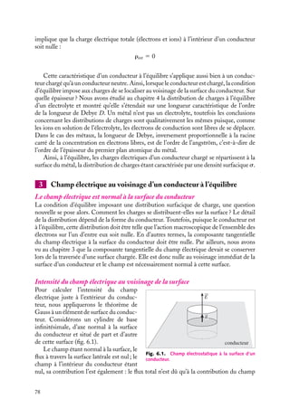 “doc” — 2002/9/17 — 15:42 — page 77 — #75
i
i
i
i
i
i
i
i
6.2. Conducteur à l’équilibre
Commençons par étudier le cas d’un conducteur unique, c’est-à-dire isolé dans l’espace.
Nous supposerons dans la suite de l’exposé que ce conducteur est homogène et à tempé-
rature uniforme. Par définition, ce conducteur est à l’équilibre si la vitesse moyenne de ses
électrons libres par rapport au réseau d’ions est nulle. Cette définition est associée à un
comportement à l’échelle macroscopique du système d’électrons. Tout se passe comme
si les électron n’étaient soumis à aucune force macroscopique. Bien entendu, à l’échelle
microscopique les électrons demeurent mobiles et entrent perpétuellement en collision.
1 Un conducteur à l’équilibre est une équipotentielle
La définition précédente d’un conducteur à l’équilibre permet d’en établir une seconde,
équivalente. Nous allons montrer que l’ensemble des points d’un conducteur à l’équilibre
ne peuvent être qu’à un seul et même potentiel électrostatique, Par la suite, cette propriété
constituera la nouvelle définition d’un conducteur à l’équilibre.
Selon la définition, un conducteur est à l’équilibre si ses électrons libres, dans leur
ensemble, ne sont soumis à aucune force macroscopique. Puisque nous ne considérons
ici que des conducteurs homogènes et à température uniforme, ceci revient à dire que le
champ électrique macroscopique à l’intérieur du conducteur est nul :


E(
r ) 5 
0
Puisque ce champ électrique dérive d’un potentiel V (
r ), on a :


E(
r ) 5 −




∇V (
r ) 5 
0
ceci revient à dire que le potentiel électrostatique est le même en tous points du conduc-
teur :
V (
r ) 5 Cte
Ceci constitue la propriété fondamentale d’un conducteur à l’équilibre.
Lorsque nous avons étudié la longueur
d’écrantage au chapitre 4, nous avons vu
que la distribution d’équilibre est associée à
un champ électrique non nul dans l’électro-
lyte sur une épaisseur de l’ordre de la lon-
gueur de Debye. L’équilibre ne peut donc
pas être caractérisé par le champ électrique
nul dans le matériau comme le suggère notre
démonstration, il doit en fait être caracté-
risé par un potentiel constant dans tout le
matériau. Toutefois, dans le cas des métaux,
l’approximation que nous avons faite est jus-
tifiée, la longueur de Debye D correspon-
dant à l’extension du domaine d’existence
de ce champ non nul étant de l’ordre de l’Å,
dimension d’un seul atome.
2 Distribution de charges : charges de surface
L’équilibre d’un conducteur impose une certaine forme de distribution de charges dans
le conducteur. En effet, selon le théorème de Gauss, la condition d’équilibre 

E 5 0
6. CONDUCTEURS À L’ÉQUILIBRE 77
 