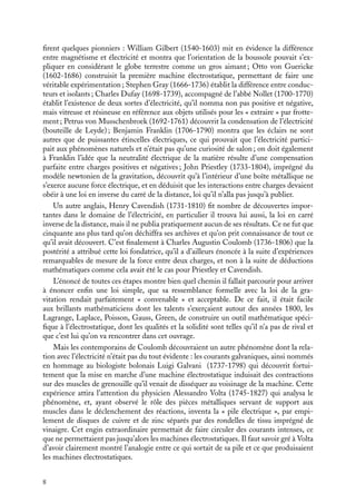 “doc” — 2002/9/17 — 15:42 — page 8 — #6
i
i
i
i
i
i
i
i
firent quelques pionniers : William Gilbert (1540-1603) mit en évidence la différence
entre magnétisme et électricité et montra que l’orientation de la boussole pouvait s’ex-
pliquer en considérant le globe terrestre comme un gros aimant ; Otto von Guericke
(1602-1686) construisit la première machine électrostatique, permettant de faire une
véritable expérimentation ; Stephen Gray (1666-1736) établit la différence entre conduc-
teurs et isolants ; Charles Dufay (1698-1739), accompagné de l’abbé Nollet (1700-1770)
établit l’existence de deux sortes d’électricité, qu’il nomma non pas positive et négative,
mais vitreuse et résineuse en référence aux objets utilisés pour les « extraire » par frotte-
ment ; Petrus von Musschenbroek (1692-1761) découvrit la condensation de l’électricité
(bouteille de Leyde) ; Benjamin Franklin (1706-1790) montra que les éclairs ne sont
autres que de puissantes étincelles électriques, ce qui prouvait que l’électricité partici-
pait aux phénomènes naturels et n’était pas qu’une curiosité de salon ; on doit également
à Franklin l’idée que la neutralité électrique de la matière résulte d’une compensation
parfaite entre charges positives et négatives ; John Priestley (1733-1804), imprégné du
modèle newtonien de la gravitation, découvrit qu’à l’intérieur d’une boîte métallique ne
s’exerce aucune force électrique, et en déduisit que les interactions entre charges devaient
obéir à une loi en inverse du carré de la distance, loi qu’il n’alla pas jusqu’à publier.
Un autre anglais, Henry Cavendish (1731-1810) fit nombre de découvertes impor-
tantes dans le domaine de l’électricité, en particulier il trouva lui aussi, la loi en carré
inverse de la distance, mais il ne publia pratiquement aucun de ses résultats. Ce ne fut que
cinquante ans plus tard qu’on déchiffra ses archives et qu’on prit connaissance de tout ce
qu’il avait découvert. C’est finalement à Charles Augustin Coulomb (1736-1806) que la
postérité a attribué cette loi fondatrice, qu’il a d’ailleurs énoncée à la suite d’expériences
remarquables de mesure de la force entre deux charges, et non à la suite de déductions
mathématiques comme cela avait été le cas pour Priestley et Cavendish.
L’énoncé de toutes ces étapes montre bien quel chemin il fallait parcourir pour arriver
à énoncer enfin une loi simple, que sa ressemblance formelle avec la loi de la gra-
vitation rendait parfaitement « convenable » et acceptable. De ce fait, il était facile
aux brillants mathématiciens dont les talents s’exerçaient autour des années 1800, les
Lagrange, Laplace, Poisson, Gauss, Green, de construire un outil mathématique spéci-
fique à l’électrostatique, dont les qualités et la solidité sont telles qu’il n’a pas de rival et
que c’est lui qu’on va rencontrer dans cet ouvrage.
Mais les contemporains de Coulomb découvraient un autre phénomène dont la rela-
tion avec l’électricité n’était pas du tout évidente : les courants galvaniques, ainsi nommés
en hommage au biologiste bolonais Luigi Galvani (1737-1798) qui découvrit fortui-
tement que la mise en marche d’une machine électrostatique induisait des contractions
sur des muscles de grenouille qu’il venait de disséquer au voisinage de la machine. Cette
expérience attira l’attention du physicien Alessandro Volta (1745-1827) qui analysa le
phénomène, et, ayant observé le rôle des pièces métalliques servant de support aux
muscles dans le déclenchement des réactions, inventa la « pile électrique », par empi-
lement de disques de cuivre et de zinc séparés par des rondelles de tissu imprégné de
vinaigre. Cet engin extraordinaire permettait de faire circuler des courants intenses, ce
que ne permettaient pas jusqu’alors les machines électrostatiques. Il faut savoir gré à Volta
d’avoir clairement montré l’analogie entre ce qui sortait de sa pile et ce que produisaient
les machines électrostatiques.
8
 