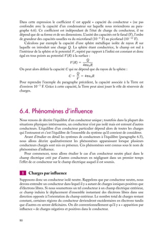 “doc” — 2002/9/17 — 15:42 — page 79 — #77
i
i
i
i
i
i
i
i
extérieur. L’intensité de ce champ électrique est donc simplement liée à la densité de
charges se trouvant en surface par la relation :


E(
r ) 5 E(
r )
n, E(
r ) 5
s
´0
(6.1)
À titre d’exemple, le champ électrique au voisinage de la Terre, qui vaut environ
100 V/m, correspond à une densité surfacique de charges de l’ordre de 10−9
C/m2
soit
1010
électrons/m2
, densité de charge qui correspond à l’excédent d’un électron pour une
surface de 10 mm2
.
 Développement
Recheche
Effet de pointe
Lorsque les conducteurs présentent une
courbure très grande, la densité de charges
accumulées à la surface est très importante
(effet de pointe). Certaines de ces charges
sont « capturées » par les molécules de
l’air passant près de la pointe, ces molécules
chargées sont alors repoussées par la pointe
puisque leurs charges sont du même signe. Il
en résulte un courant d’air qui peut être sim-
plement mis en évidence en présentant une
pointe électrisée au voisinage de la flamme
d’une bougie, la flamme est alors fortement
inclinée par le courant d’air et peut même
s’éteindre.
6.3. Capacité d’un conducteur unique isolé
Un conducteur à l’équilibre peut donc être caractérise soit par la charge électrique qu’il
porte, soit par son potentiel (mesuré par rapport à un potentiel de référence préalablement
fixe).
Supposons un conducteur unique isolé chargé, de surface S, caractérisé par une dis-
tribution surfacique de charges s. La charge totale Q du conducteur est :
Q 5

S
s dS
l’intégration se faisant sur la surface S du conducteur.
Par ailleurs si on calcule le potentiel V sur le conducteur, en prenant pour référence
V (∞) 5 0, le théorème de Coulomb nous donne l’expression :
V (
r ) 5
1
4p´0

S
s(
r 
) dS
|
r − 
r |
Sur ces deux expressions, nous voyons que si nous chargeons le conducteur avec une charge
kQ, la distribution de charges correspondante sera égale à ks. En vertu du théorème de
superposition, le potentiel correspondant à l’équilibre sera alors égal à kV . Il existe ainsi
une relation de proportionnalité entre la charge et le potentiel pour un conducteur :
Q 5 CV (6.2)
6. CONDUCTEURS À L’ÉQUILIBRE 79
 