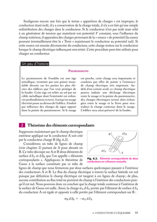 “doc” — 2002/9/17 — 15:42 — page 80 — #78
i
i
i
i
i
i
i
i
Dans cette expression le coefficient C est appelé « capacité du conducteur » (ne pas
confondre avec la capacité d’un condensateur sur laquelle nous reviendrons au para-
graphe 6.6). Ce coefficient est indépendant de l’état de charge du conducteur, il ne
dépend que de sa forme et de ses dimensions. L’unité des capacités est le farad (F), l’ordre
de grandeur des capacités usuelles va du microfarad (10−6
F) au picofarad (10−12
F).
Calculons par exemple la capacité d’une sphère métallique isolée de rayon R sur
laquelle on introduit une charge Q. La sphère étant conductrice, le champ est nul à
l’intérieur de la sphère et le potentiel V , repéré par rapport à l’infini est constant et donc
égal en tous points au potentiel V (R) à la surface :
V (R) 5
Q
4p´0R
On peut alors définir la capacité C qui ne dépend que du rayon de la sphère :
C 5
Q
V
5 4p´0R
Pour reprendre l’exemple du paragraphe précédent, la capacité associée à la Terre est
d’environ 10−3
F. Grâce à cette capacité, la Terre peut ainsi jouer le rôle de réservoir de
charges.
6.4. Phénomènes d’influence
Nous venons de décrire l’équilibre d’un conducteur unique ; toutefois dans la plupart des
situations physiques intéressantes, un conducteur n’est pas isolé mais est entouré d’autres
conducteurs. L’équilibre d’un conducteur particulier dépend alors de toutes les charges
qui l’entourent et c’est l’équilibre de l’ensemble du système qu’il convient de considérer.
Avant d’étudier en détail les systèmes de conducteurs à l’équilibre (paragraphe 6.5),
nous allons décrire qualitativement les phénomènes apparaissant lorsque plusieurs
conducteurs chargés sont mis en présence. Ces phénomènes sont connus sous le nom de
phénomènes d’influence.
Pour commencer, nous allons étudier le cas d’un conducteur neutre placé dans le
champ électrique créé par d’autres conducteurs en négligeant dans un premier temps
l’effet de ce conducteur sur le champ électrique auquel il est soumis.
1 Charges par influence
Supposons donc un conducteur isolé neutre. Rappelons que par conducteur neutre, nous
devons entendre un conducteur dans lequel il y a autant de charges ioniques positives que
d’électrons libres. Si nous soumettons un tel conducteur à un champ électrique extérieur,
ce champ induira le déplacement d’ensemble instantané des électrons libres dans une
direction opposée à l’orientation du champ extérieur. Le nombre total de charges restant
constant, certaines régions du conducteur deviendront excédentaires en électrons tandis
que d’autres en seront déficitaires. On dit conventionnellement qu’il y a « apparition par
influence » de charges négatives et positives dans le conducteur.
80
 