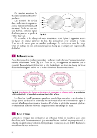 “doc” — 2002/9/17 — 15:42 — page 81 — #79
i
i
i
i
i
i
i
i
Soulignons encore une fois que le terme « apparition de charges » est impropre, le
conducteur étant isolé, il y a conservation de la charge totale, il n’y a en fait qu’une simple
redistribution des charges dans le conducteur. Si le conducteur n’est pas isolé mais relié
à un générateur de tension qui maintient son potentiel V constant, sous l’influence du
champ extérieur, il apparaîtra des charges provenant de la « source » de potentiel (la source
pouvant éventuellement être la « Terre » maintenant le conducteur au potentiel nul). Si
cette source est ensuite déconnectée du conducteur, cette charge restera sur le conducteur
lorsque le champ électrique influençant sera retiré. Cette procédure peut être utilisée pour
charger un conducteur.
Un peu d´histoire
Paratonnerre
Le paratonnerre de Franklin est une tige
métallique, terminée par une pointe inoxy-
dable dressée sur les parties les plus éle-
vées des édifices que l’on veut protéger de
la foudre. Cette tige est reliée au sol par un
câble métallique dont l’extrémité est enfon-
cée profondément en terre. Lorsqu’un nuage
électrisé passe au dessus de l’édifice, il induit
par influence des charges de signe opposé
dans la pointe du paratonnerre. Si le nuage
est proche, cette charge sera importante et
conduira par effet de pointe à l’existence
de champ électrique très important. Au-
delà d’un certain seuil, ce champ électrique
pourra induire une décharge électrique
entre le nuage et la pointe du paratonnerre,
des charges électriques seront alors échan-
gées entre le nuage et la Terre pour neu-
traliser la charge contenue dans le nuage.
L’édifice sera ainsi préservé de la foudre.
2 Théorème des éléments correspondants
;
;
;
;
;
;
;
;
;
;
;
;
;
;
;
;
;
;
;
;
;
;
;
;
;
;
;
;
;
;
;
;
;
;
;
;
;
;
;
;
;
;
;
;
;
;
;
;
;
;
;
;
;
;
;
;
;
;
;
;
;
;
;
;
;
;
;
;
;
;
;
;
;
;
;
;
;
;
;
;
;
;
;
;
;
;
;
;
;
;
;
;
;
;
;
;
;
;
;
;
;
;
;
;
;
;
;
;
;
;
;
;
;
;
;
;
;
;
;
;
;
;
;
;
;
;
;
;
;
;
;
;
;
;
;
;
;
;
;
;
;
;
;
;
;
;
;
;
;
;
;
;
;
;
;
;
;
;
;
;
;
;
;
;
;
;
;
;
;
;
;
dSA
dSB
B
A
;;;
;;;
;;;
;;;
;;;
;;;
;;;
;;;
;;;
;;;
;;;
;;;
;;;
;;;
;;;
;;;
;;;
;;;
;;;
;;;
;;;
;;;
;;;
;;;
;;;
;;;
;;;
;;;
;;;
;;;
;;;
;;;
;;;
;;;
;;;
;;;
Fig. 6.2. Éléments correspondants de deux
conducteurs en influence mutuelle.
Supposons maintenant que le champ électrique
extérieur appliqué sur le conducteur A soit créé
par le conducteur chargé B (fig. 6.2).
Considérons un tube de lignes de champ
(voir chapitre 2) partant de A pour aboutir en
B. Ce tube découpe sur A et B deux éléments de
surface dSA et dSB que l’on appelle « éléments
correspondants ». Appliquons le théorème de
Gauss à la surface constituée par ce tube de
lignes de champ que nous fermerons par deux surfaces quelconques passant à l’intérieur
des conducteurs A et B. Le flux du champ électrique à travers la surface latérale est nul
puisque par définition le champ électrique est tangent à ces lignes de champ ; de plus,
aucune contribution au flux total ne provient du champ à l’intérieur des conducteurs puis-
qu’il est nul. Nous pouvons donc en conclure que la charge totale contenue à l’intérieur de
la surface de Gauss est nulle. Ainsi, la charge sA dSA portée par l’élément de surface dSA
du conducteur A est égale et opposée à celle portée par l’élément correspondant sur B :
sB dSB 5 −sA dSA
6. CONDUCTEURS À L’ÉQUILIBRE 81
 