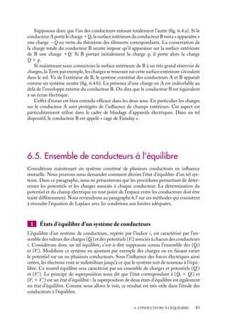 “doc” — 2002/9/17 — 15:42 — page 82 — #80
i
i
i
i
i
i
i
i
M1 M2
Fig. 6.3.
Ce résultat constitue le
théorème des éléments corres-
pondants.
Les éléments de surface
d’un conducteur n’ont pas tou-
jours d’élément correspondant
(ou alors à l’infini sur une sur-
face fictive), certaines lignes
de champ pouvant se perdre à
l’infini (fig. 6.3).
En revanche, si les charges de deux conducteurs sont égales et opposées, toutes
les lignes de champ partiront de l’un des conducteurs pour aboutir à l’autre.
Il en sera de même pour un nombre quelconque de conducteurs dont la charge
totale est nulle ; il n’y aura alors aucune ligne de champ qui se dirigera vers ou proviendra
de l’infini.
3 Influence totale
Nous dirons que deux conducteurs sont en « influence totale » lorsque l’un des conducteurs
entoure entièrement l’autre (fig. 6.4). Dans ce cas, en supposant par exemple que le
potentiel du conducteur intérieur soit le plus élevé, toutes les lignes de champ partiront
de ce conducteur pour arriver sur la surface intérieure du conducteur creux.
A
B
A
B
a) b)
Fig. 6.4. Distributions des charges sur les surfaces de conducteurs en influence totale : a) le conducteur
extérieur étant isolé ; b) le conducteur extérieur étant relié à la Terre.
Le théorème des éléments correspondants nous indique que, dans cette situation, la
charge portée par la surface intérieure du conducteur creux est nécessairement égale et
opposée à la charge du conducteur intérieur. Ce résultat se généralise au cas de plusieurs
conducteurs en influence mutuelle lorsque la somme des charges est nulle.
4 Effet d’écran
L’utilisation pratique des conducteurs en influence totale se manifeste dans deux
domaines ; celui des condensateurs que nous étudierons en détail au paragraphe 6.6 et
celui lié aux problèmes d’isolation électrostatique, connu sous le nom d’effet d’écran que
nous allons discuter maintenant.
82
 