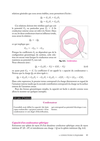 “doc” — 2002/9/17 — 15:42 — page 84 — #82
i
i
i
i
i
i
i
i
2 Capacité et capacité mutuelle
Cette notion d’équilibre d’un système constitué de plusieurs conducteurs en influence
totale étant précisée, nous pouvons maintenant généraliser la notion de capacité introduite
dans le cas d’un conducteur isolé.
Considérons un ensemble de conducteurs (i). Portons le conducteur 1 au potentiel V1
en maintenant tous les autres conducteurs au potentiel nul. Il apparaîtra des charges sur
tous les conducteurs. Ces charges seront proportionnelles au potentiel V1, la charge sur
le conducteur i sera notée Ci1V1. Si nous réitérons l’opération en fixant maintenant V2 et
en annulant tous les autres potentiels, nous aurons des charges qui s’écriront Ci2V2. Nous
pouvons reproduire cette procédure pour chacun des conducteurs en les portant successi-
vement aux potentiels Vi tout en maintenant tous les autres au potentiel nul. Chacun de ces
états est un état d’équilibre. Si maintenant nous portons simultanément le conducteur 1
au potentiel V1, le conducteur 2 au potentiel V2... Le nouvel état d’équilibre correspond
à la superposition des états d’équilibre précédents. Le principe de superposition permet
d’écrire que la charge Qi développée sur le conducteur i est égale à :
Qi 5

j
CijVj (6.3)
Dans cette expression, les coefficients Cij ne dépendent que de la géométrie des
conducteurs et de leurs positions relatives. Le coefficient Cii est positif, il représente la
capacité du conducteur i en présence des autres conducteurs. Notons que cette capacité
est différente de la capacité du conducteur isolé. Les coefficients Cij dits « capacités
mutuelles », sont négatifs et correspondent aux coefficients d’influence du conducteur i
sur le conducteur j. Par ailleurs, on peut montrer que :
Cij 5 Cji
6.6. Condensateurs et groupement
de condensateurs
1 Définition d’un condensateur
Nous dirons que deux conducteurs forment un condensateur lorsque l’un des conducteurs
entoure l’autre (fig. 6.5). Ils sont alors en influence totale. L’un des conducteurs sera
l’armature externe du condensateur tandis que l’autre sera l’armature interne (le plus
célèbre des condensateurs est la fameuse bouteille de Leyde, un flacon en verre rempli de
copeaux métalliques et dont la surface externe était métallisée (voir chapitre 1).
Capacité d’un condensateur
Que peut-on alors dire des caractéristiques de l’équilibre électrostatique du système ? Les
84
 