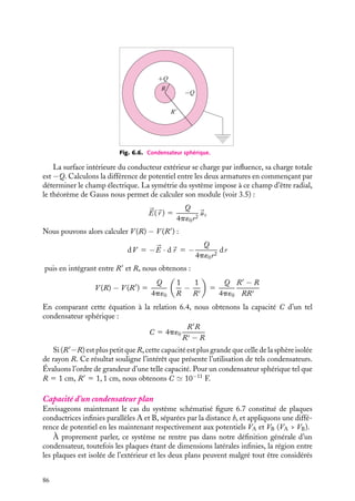 “doc” — 2002/9/17 — 15:42 — page 85 — #83
i
i
i
i
i
i
i
i
relations générales que nous avons établies, nous permettent d’écrire :
Q1 5 C1 1V1 1 C1 2V2
Q2 5 C2 1V1 1 C2 2V2
1
2
V2
V1
Fig. 6.5. Condensateur.
Ces relations doivent être vérifiées quel que soit
le potentiel V2, en particulier pour V2 5 0 (le
conducteur externe creux est relié à la Terre). Dans
ce cas, les deux conducteurs étant en influence totale,
nous avons la relation :
Q1 5 −Q2
ce qui implique que :
C1 1 5 −C2 1 5 −C1 2
Puisque les coefficients Cij ne dépendent que de la
configuration géométrique du système, cette rela-
tion est encore vraie lorsque le conducteur creux est
maintenu au potentiel V2 non nul.
Nous obtenons ainsi :
Q1 5 C11(V1 − V2) 5 C(V1 − V2) (6.4)
en ayant posé C11 5 C. Le coefficient C est appelé la « capacité du condensateur ».
Notons que la charge Q2 est alors égale à :
Q2 5 C2 1V1 1 C2 2V2 5 −C1 1V1 1 C2 2V2 5 −C(V1 − V2) 1 (C2 2 − C)V2
Dans cette expression, le premier terme correspond à la charge directement en regard de
l’armature interne tandis que la seconde contribution correspond à la charge sur la surface
externe de l’armature creuse.
Pour des formes géométriques simples, la capacité est facile à calculer comme nous
allons le montrer sur quelques exemples.
Un peu d´histoire
Condensateur
Cavendish avait défini la capacité (du latin
capax voulant dire « qui peut contenir ») d’un
condensateur et son degré d’électrification,
qui correspond au potentiel électrique à ses
bornes.
Capacité d’un condensateur sphérique
Entourons une sphère de rayon R d’un deuxième conducteur sphérique creux de rayon
intérieur R
(R  R
) et introduisons une charge 1Q sur la sphère intérieure (fig. 6.6).
6. CONDUCTEURS À L’ÉQUILIBRE 85
 