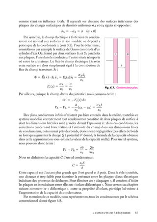 “doc” — 2002/9/17 — 15:42 — page 86 — #84
i
i
i
i
i
i
i
i
R
R
+Q
−Q
Fig. 6.6. Condensateur sphérique.
La surface intérieure du conducteur extérieur se charge par influence, sa charge totale
est −Q. Calculons la différence de potentiel entre les deux armatures en commençant par
déterminer le champ électrique. La symétrie du système impose à ce champ d’être radial,
le théorème de Gauss nous permet de calculer son module (voir 3.5) :


E(
r ) 5
Q
4p´0r2

ur
Nous pouvons alors calculer V (R) − V (R
) :
dV 5 −

E · d
r 5 −
Q
4p´0r2
dr
puis en intégrant entre R
et R, nous obtenons :
V (R) − V (R
) 5
Q
4p´0

1
R
−
1
R

5
Q
4p´0
R
− R
RR
En comparant cette équation à la relation 6.4, nous obtenons la capacité C d’un tel
condensateur sphérique :
C 5 4p´0
R
R
R − R
Si (R
−R) est plus petit que R, cette capacité est plus grande que celle de la sphère isolée
de rayon R. Ce résultat souligne l’intérêt que présente l’utilisation de tels condensateurs.
Évaluons l’ordre de grandeur d’une telle capacité. Pour un condensateur sphérique tel que
R 5 1 cm, R
5 1, 1 cm, nous obtenons C  10−11
F.
Capacité d’un condensateur plan
Envisageons maintenant le cas du système schématisé figure 6.7 constitué de plaques
conductrices infinies parallèles A et B, séparées par la distance h, et appliquons une diffé-
rence de potentiel en les maintenant respectivement aux potentiels VA et VB (VA  VB).
À proprement parler, ce système ne rentre pas dans notre définition générale d’un
condensateur, toutefois les plaques étant de dimensions latérales infinies, la région entre
les plaques est isolée de l’extérieur et les deux plans peuvent malgré tout être considérés
86
 