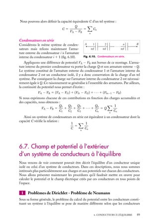 “doc” — 2002/9/17 — 15:42 — page 88 — #86
i
i
i
i
i
i
i
i
ref
Fig. 6.8. Représen-
tation schématique d’un
condensateur.
Si nous revenons à la définition d’un condensateur donnée
en 6.1, dans ce schéma la plaque référencée portant par conven-
tion la charge Q représente la surface intérieure du condensa-
teur, l’autre plaque chargée −Q représente la surface intérieure
du conducteur en regard, la différence de potentiel est égale par
définition à :
VA − VB 5
QA
C
5
Qref
C
5
Q
C
Un peu d´histoire
Bouteille de Leyde
Les premières expériences d’accumulation
de charges électrostatiques ont été réali-
sées en utilisant un condensateur dénommé
« bouteille de Leyde », bouteille conçue pour
se remplir de fluide électrique. Il s’agissait
d’une bouteille en verre enveloppée d’une
feuille métallique, en étain la plupart du
temps, remplie de débris métalliques, l’in-
térieur et l’extérieur étant mis en relation
par l’intermédiaire d’une longue tige métal-
lique terminée par une crosse. Il s’agissait là
du premier condensateur pouvant suppor-
ter des différences de potentiel de l’ordre de
25 000 V.
2 Groupement de condensateurs
ref
ref
ref
1
2
n
A B
Fig. 6.9. Condensateurs en parallèle.
Nous allons étudier maintenant l’équilibre de
plusieurs condensateurs. La description de
cet équilibre dépend de la manière dont ils
sont connectés. Ils peuvent être en série, en
parallèle, en réseau. Nous nous contenterons
ici de décrire les deux premiers cas car ils
illustrent parfaitement les principes élémen-
taires de l’électrostatique.
Condensateurs en parallèle
Considérons par exemple n condensateurs,
de capacités C1, C2, Cn... Relions toutes les
armatures internes de ces condensateurs au même point A de potentiel VA et toutes les
armatures externes à un autre point B de potentiel VB.
Dans ce montage présenté figure 6.9, la différence de potentiel (VA −VB) est la même
pour tous les condensateurs. Nous pouvons donc écrire :
VA − VB 5
Q1
C1
5
Q2
C2
5
Q3
C3
5 · · · 5
Qn
Cn
La charge totale Q supportée par l’ensemble des armatures internes est évidemment
égale à la somme des charges accumulées sur tous les condensateurs :
Q 5 Q1 1 Q2 1 Q3 1 · · · 1 Qn 5 (C1 1 C2 1 C3 1 · · · 1 Cn)(VA − VB)
88
 