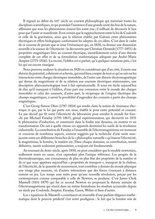 “doc” — 2002/9/17 — 15:42 — page 9 — #7
i
i
i
i
i
i
i
i
Il régnait au début du XIX
e
siècle un courant philosophique qui traversait toutes les
disciplines scientifiques, et qui postulait l’existence d’une grande unité des lois de la nature,
affirmant que tous les phénomènes étaient liés entre eux ; il suffisait de découvrir le lien
pour que l’unité se manifestât. Il est certain que le rapprochement entre la loi de Coulomb
et celle de la gravitation, ainsi que la relation établie par Galvani entre phénomènes
électriques et effets biologiques confortaient les adeptes de ces idées. C’est dans le cadre
de ce courant de pensée que se situe l’événement qui, en 1820, va donner une dimension
nouvelle à la science de l’électricité : la découverte par Christian Oerstedt (1777-1851) de
propriétés magnétiques liées au courant électrique, immédiatement suivie d’une théorie
complète de cet effet et de sa formulation mathématique adéquate par André-Marie
Ampère (1775-1836). Là encore, l’édifice est si parfait, qu’à quelques notations près, c’est
lui qui est encore enseigné.
Nous pouvons analyser la situation en 1820 en considérant que d’un côté, il existe une
théorie du potentiel, cohérente et achevée, qui rend bien compte de tout ce qu’on sait sur les
interactions entre charges électriques immobiles, de l’autre une théorie électromagnétique
qui donne du magnétisme et de sa relation aux courants électriques stationnaires, une
description phénoménologique tout à fait opérationnelle. Il nous est facile aujourd’hui
de dire qu’il manquait à l’édifice, d’une part une connexion entre le monde des charges
immobiles et celui des courants, d’autre part, la réciproque de l’origine électrique des
champs magnétiques, à savoir la possibilité d’engendrer des courants à partir des champs
magnétiques.
C’est Georg-Simon Ohm (1787-1854) qui rendit claire la notion de résistance élec-
trique et qui, par la loi qui porte son nom, établit le pont entre potentiel et courant.
Le pas décisif qui fit sortir l’électricité du laboratoire pour envahir le monde fut fran-
chi par Michael Faraday (1791-1867), génial expérimentateur, qui découvrit en 1831
le phénomène d’induction, et construisit dans la foulée une dynamo, un moteur et un
transformateur. On sait à quelle vitesse ces appareils devinrent les outils de la révolution
industrielle. La contribution de Faraday à l’ensemble de l’électromagnétisme est immense
et concerne de nombreux aspects, souvent suggérés par la recherche d’une unité sous-
jacente entre ces différentes branches de la « philosophie naturelle » qu’étaient l’électricité,
le magnétisme, la lumière, la matière etc. Dans chaque domaine, sa contribution, tantôt
définitive, tantôt seulement prémonitoire, a toujours été fondamentale.
Au tournant du demi-siècle, après 1850, on peut considérer que le modèle newtonien,
nullement remis en cause, n’est cependant plus l’unique référence. Les progrès de la
thermodynamique, une connaissance de plus en plus fine des propriétés de la matière et
de ce que nous appelons aujourd’hui « propriétés de transport », transport de la chaleur,
de l’électricité, de la quantité de mouvement, tout contribue à donner du monde physique
une image plus nuancée, où d’autres interactions que des forces s’exerçant à distance
entrent en jeu. Les temps sont mûrs pour qu’une nouvelle révolution, perçue par les
contemporains comme comparable à celle de Newton, se produise. C’est James Clerk
Maxwell (1831-1879) qui fut ce second Newton en proposant la théorie unitaire de
l’électromagnétisme qui réunit dans un même formalisme les résultats accumulés depuis
un siècle par Coulomb, Ampère, Faraday, Gauss, Weber et bien d’autres.
Les « équations de Maxwell » constituent un ensemble d’une parfaite élégance mathé-
matique dont le pouvoir prédictif s’est avéré prodigieux : le fait que la lumière soit de
1. UN PEU D’HISTOIRE... 9
 