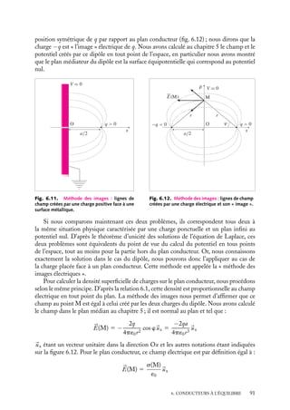 “doc” — 2002/9/17 — 15:42 — page 90 — #88
i
i
i
i
i
i
i
i
sont caractérisés par leurs potentiels ou par les charges qu’ils portent. Dans les deux cas,
il suffit de résoudre l’équation de Laplace (voir chapitre 4) ∇2
V 5 0 mais les conditions
aux limites sont spécifiques à chacune de ces situations.
Les conducteurs sont caractérisés par leurs potentiels : problème de Dirichlet
Supposons un ensemble de conducteurs (Ci) portés aux potentiels Vi. La solution de
l’équation de Laplace doit satisfaire aux conditions aux limites V 5 Vi sur les conducteurs.
Le champ électrique est ensuite obtenu en appliquant la relation locale 

E 5 −




∇V . La
densité de charges locale en tout point des conducteurs est alors calculée d’après la
relation 6.1, E 5 s
´0
.
Les conducteurs sont caractérisés par leurs charges : problème de Neumann
Nous pouvons également rencontrer des situations dans lesquelles les potentiels sur les
conducteurs ne sont pas connus alors que la charge de chacun des conducteurs l’est. Les
conditions aux limites fixent alors, non plus le potentiel à la surface des conducteurs
mais les valeurs de son gradient puisque la densité de charges s est proportionnelle à E
(relation 6.1).
Nous avons vu au chapitre 4 qu’un potentiel V satisfaisant à l’équation de Laplace
et à des conditions aux limites fixées existe, qu’il est unique et seulement déterminé par
les conditions aux limites imposées. Ainsi présentés, les problèmes de Dirichlet ou de
Neumann, permettant de décrire le potentiel créé par un ensemble de conducteurs à
l’équilibre, sont formellement résolu.
Toutefois, la détermination de leurs solutions est en général mathématiquement très
difficile. Différentes méthodes ont été développées pour contourner ces difficultés. Nous
ne les discuterons pas toutes et nous nous contenterons de présenter ici la « méthode des
images » pour souligner la cohérence interne et la simplicité conceptuelle de la démarche
(à défaut de la simplicité technique).
2 Méthode des « images »
La méthode des « images » électriques est une méthode très astucieuse qui permet de
déterminer le champ électrique et la distribution de charges lorsque plusieurs conducteurs
sont en influence mutuelle. Nous ne ferons pas la liste exhaustive de l’ensemble des
situations pouvant trouver une solution par cette méthode, nous nous contenterons ici
d’en présenter le principe en nous appuyant sur deux exemples simples, ceux d’une charge
ponctuelle placée en face d’un plan infini conducteur ou d’une sphère conductrice.
Champ et potentiel créés par une charge ponctuelle et un plan infini conducteur
Plaçons une charge ponctuelle q (par exemple positive) en face d’un plan infini conducteur
dont le potentiel est maintenu constant (par exemple V 5 0) (fig. 6.11).
Par influence, des charges négatives vont « apparaître » sur le conducteur plan. Com-
ment peut-on déterminer cette distribution des charges et calculer en tout point de
l’espace le champ électrique et le potentiel correspondant à l’équilibre ainsi obtenu ? Pour
répondre à ces questions, nous allons commencer par étudier une autre situation physique.
Considérons un dipôle formé par la charge q et une seconde charge −q située en une
90
 