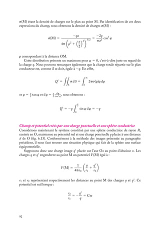 “doc” — 2002/9/17 — 15:42 — page 91 — #89
i
i
i
i
i
i
i
i
position symétrique de q par rapport au plan conducteur (fig. 6.12) ; nous dirons que la
charge −q est « l’image » électrique de q. Nous avons calculé au chapitre 5 le champ et le
potentiel créés par ce dipôle en tout point de l’espace, en particulier nous avons montré
que le plan médiateur du dipôle est la surface équipotentielle qui correspond au potentiel
nul.
q  0
V = 0
O
a/2
x
Fig. 6.11. Méthode des images : lignes de
champ créées par une charge positive face à une
surface métallique.
q  0
−q  0
r
r
M
V = 0
O
a/2
x
ϕ
ρ
E(M)
Fig. 6.12. Méthode des images : lignes de champ
créées par une charge électrique et son « image ».
Si nous comparons maintenant ces deux problèmes, ils correspondent tous deux à
la même situation physique caractérisée par une charge ponctuelle et un plan infini au
potentiel nul. D’après le théorème d’unicité des solutions de l’équation de Laplace, ces
deux problèmes sont équivalents du point de vue du calcul du potentiel en tous points
de l’espace, tout au moins pour la partie hors du plan conducteur. Or, nous connaissons
exactement la solution dans le cas du dipôle, nous pouvons donc l’appliquer au cas de
la charge placée face à un plan conducteur. Cette méthode est appelée la « méthode des
images électriques ».
Pour calculer la densité superficielle de charges sur le plan conducteur, nous procédons
selon le même principe. D’après la relation 6.1, cette densité est proportionnelle au champ
électrique en tout point du plan. La méthode des images nous permet d’affirmer que ce
champ au point M est égal à celui créé par les deux charges du dipôle. Nous avons calculé
le champ dans le plan médian au chapitre 5 ; il est normal au plan et tel que :


E(M) 5 −
2q
4p´0r2
cos w
ux 5
−2qa
4p´0r3

ux

ux étant un vecteur unitaire dans la direction Ox et les autres notations étant indiquées
sur la figure 6.12. Pour le plan conducteur, ce champ électrique est par définition égal à :


E(M) 5
s(M)
´0

ux
6. CONDUCTEURS À L’ÉQUILIBRE 91
 