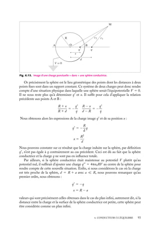 “doc” — 2002/9/17 — 15:42 — page 92 — #90
i
i
i
i
i
i
i
i
s(M) étant la densité de charges sur le plan au point M. Par identification de ces deux
expressions du champ, nous obtenons la densité de charges s(M) :
s(M) 5
−qa
4p

r2
1
a
2
2
3/2
5
−2q
pa2
cos3
w
r correspondant à la distance OM.
Cette distribution présente un maximum pour w 5 0, c’est-à-dire juste en regard de
la charge q. Nous pouvons remarquer également que la charge totale répartie sur le plan
conducteur est, comme il se doit, égale à −q. En effet,
Q
5

S
s dS 5
 ∞
0
2ps(r)r dr
or r 5 a
2
tan w et dr 5 a
2
dw
cos2 w
, nous obtenons :
Q
5 −q
 p
2
0
sin w dw 5 −q
Champ et potentiel créés par une charge ponctuelle et une sphère conductrice
Considérons maintenant le système constitué par une sphère conductrice de rayon R,
centrée en O, maintenue au potentiel nul et une charge ponctuelle q placée à une distance
d de O (fig. 6.13). Conformément à la méthode des images présentée au paragraphe
précédent, il nous faut trouver une situation physique qui fait de la sphère une surface
équipotentielle.
Supposons donc une charge image q
placée sur l’axe Ox au point d’abscisse x. Les
charges q et q
engendrent au point M un potentiel V (M) égal à :
V (M) 5
1
4p´0

q
r1
1
q
r2

r1 et r2 représentant respectivement les distances au point M des charges q et q
. Ce
potentiel est nul lorsque :
r2
r1
5 −
q
q
5 Cte
92
 