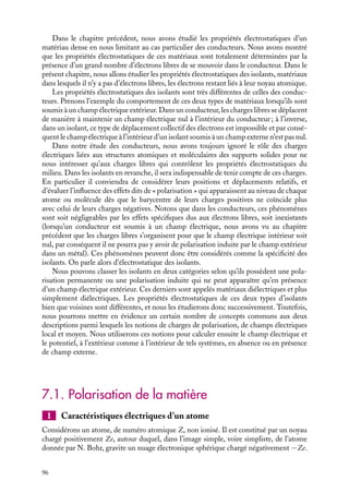 “doc” — 2002/9/17 — 15:42 — page 95 — #93
i
i
i
i
i
i
i
i
C h a p i t r e 7
Électrostatique dans les milieux
isolants
Dans ce chapitre, nous commencerons par décrire les caractéristiques électrosta-
tiques d’un atome isolé, puis celles d’une molécule, en absence ou en présence d’un
champ électrique appliqué. Nous introduirons ainsi la notion de dipôle permanent
et de dipôle induit. Nous pourrons alors étudier les propriétés électrostatiques des
systèmes contenant un ensemble de tels dipôles et définir un nouveau champ de
vecteurs, le champ de déplacement 



D.
7.1 Polarisation de la matière
1 Caractéristiques électriques d’un atome
2 Caractéristiques électriques d’un système dense d’atomes ou de molécules
7.2 Champ électrique, potentiel et charges de polarisation dans les isolants
1 Champ électrique et potentiel dans les isolants
2 Charges de polarisation
7.3 Systèmes présentant une polarisation permanente
1 Cas de la plaque infinie
2 Cas d’une sphère
7.4 Systèmes présentant une polarisation induite : les diélectriques
1 Cas de la plaque diélectrique
2 Cas de la sphère diélectrique
7.5 Le vecteur déplacement 



D
1 Définition du vecteur déplacement
2 Propriétés du vecteur déplacement
7.6 Capacité et diélectrique
Compléments : notion de champ local
Mots-clés
• Isolants • Diélectrique • Moment dipolaire • Moment dipolaire induit
• Polarisation • Susceptibilité • Vecteur déplacement
7. ÉLECTROSTATIQUE DANS LES MILIEUX ISOLANTS 95
 