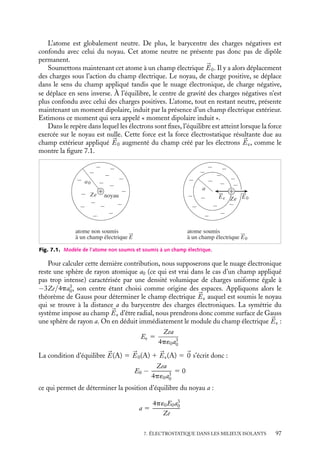 “doc” — 2002/9/17 — 15:42 — page 96 — #94
i
i
i
i
i
i
i
i
Dans le chapitre précédent, nous avons étudié les propriétés électrostatiques d’un
matériau dense en nous limitant au cas particulier des conducteurs. Nous avons montré
que les propriétés électrostatiques de ces matériaux sont totalement déterminées par la
présence d’un grand nombre d’électrons libres de se mouvoir dans le conducteur. Dans le
présent chapitre, nous allons étudier les propriétés électrostatiques des isolants, matériaux
dans lesquels il n’y a pas d’électrons libres, les électrons restant liés à leur noyau atomique.
Les propriétés électrostatiques des isolants sont très différentes de celles des conduc-
teurs. Prenons l’exemple du comportement de ces deux types de matériaux lorsqu’ils sont
soumis à un champ électrique extérieur. Dans un conducteur, les charges libres se déplacent
de manière à maintenir un champ électrique nul à l’intérieur du conducteur ; à l’inverse,
dans un isolant, ce type de déplacement collectif des électrons est impossible et par consé-
quent le champ électrique à l’intérieur d’un isolant soumis à un champ externe n’est pas nul.
Dans notre étude des conducteurs, nous avons toujours ignoré le rôle des charges
électriques liées aux structures atomiques et moléculaires des supports solides pour ne
nous intéresser qu’aux charges libres qui contrôlent les propriétés électrostatiques du
milieu. Dans les isolants en revanche, il sera indispensable de tenir compte de ces charges.
En particulier il conviendra de considérer leurs positions et déplacements relatifs, et
d’évaluer l’influence des effets dits de « polarisation » qui apparaissent au niveau de chaque
atome ou molécule dès que le barycentre de leurs charges positives ne coïncide plus
avec celui de leurs charges négatives. Notons que dans les conducteurs, ces phénomènes
sont soit négligeables par les effets spécifiques dus aux électrons libres, soit inexistants
(lorsqu’un conducteur est soumis à un champ électrique, nous avons vu au chapitre
précédent que les charges libres s’organisent pour que le champ électrique intérieur soit
nul, par conséquent il ne pourra pas y avoir de polarisation induite par le champ extérieur
dans un métal). Ces phénomènes peuvent donc être considérés comme la spécificité des
isolants. On parle alors d’électrostatique des isolants.
Nous pouvons classer les isolants en deux catégories selon qu’ils possèdent une pola-
risation permanente ou une polarisation induite qui ne peut apparaître qu’en présence
d’un champ électrique extérieur. Ces derniers sont appelés matériaux diélectriques et plus
simplement diélectriques. Les propriétés électrostatiques de ces deux types d’isolants
bien que voisines sont différentes, et nous les étudierons donc successivement. Toutefois,
nous pourrons mettre en évidence un certain nombre de concepts communs aux deux
descriptions parmi lesquels les notions de charges de polarisation, de champs électriques
local et moyen. Nous utiliserons ces notions pour calculer ensuite le champ électrique et
le potentiel, à l’extérieur comme à l’intérieur de tels systèmes, en absence ou en présence
de champ externe.
7.1. Polarisation de la matière
1 Caractéristiques électriques d’un atome
Considérons un atome, de numéro atomique Z, non ionisé. Il est constitué par un noyau
chargé positivement Ze, autour duquel, dans l’image simple, voire simpliste, de l’atome
donnée par N. Bohr, gravite un nuage électronique sphérique chargé négativement −Ze.
96
 