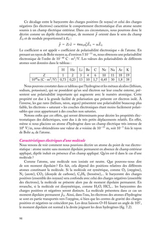 “doc” — 2002/9/17 — 15:42 — page 97 — #95
i
i
i
i
i
i
i
i
L’atome est globalement neutre. De plus, le barycentre des charges négatives est
confondu avec celui du noyau. Cet atome neutre ne présente pas donc pas de dipôle
permanent.
Soumettons maintenant cet atome à un champ électrique 

E0. Il y a alors déplacement
des charges sous l’action du champ électrique. Le noyau, de charge positive, se déplace
dans le sens du champ appliqué tandis que le nuage électronique, de charge négative,
se déplace en sens inverse. À l’équilibre, le centre de gravité des charges négatives n’est
plus confondu avec celui des charges positives. L’atome, tout en restant neutre, présente
maintenant un moment dipolaire, induit par la présence d’un champ électrique extérieur.
Estimons ce moment qui sera appelé « moment dipolaire induit ».
Dans le repère dans lequel les électrons sont fixes, l’équilibre est atteint lorsque la force
exercée sur le noyau est nulle. Cette force est la force électrostatique résultante due au
champ extérieur appliqué 

E0 augmenté du champ créé par les électrons 

Ee, comme le
montre la figure 7.1.
atome non soumis
à un champ électrique E
noyau
a0
Ze
atome soumis
à un champ électrique E0
a
Ze E0
Ee
Fig. 7.1. Modèle de l’atome non soumis et soumis à un champ électrique.
Pour calculer cette dernière contribution, nous supposerons que le nuage électronique
reste une sphère de rayon atomique a0 (ce qui est vrai dans le cas d’un champ appliqué
pas trop intense) caractérisée par une densité volumique de charges uniforme égale à
−3Ze/4pa3
0, son centre étant choisi comme origine des espaces. Appliquons alors le
théorème de Gauss pour déterminer le champ électrique 

Ee auquel est soumis le noyau
qui se trouve à la distance a du barycentre des charges électroniques. La symétrie du
système impose au champ 

Ee d’être radial, nous prendrons donc comme surface de Gauss
une sphère de rayon a. On en déduit immédiatement le module du champ électrique 

Ee :
Ee 5
Zea
4p´0a3
0
La condition d’équilibre 

E(A) 5 

E0(A) 1 

Ee(A) 5 
0 s’écrit donc :
E0 −
Zea
4p´0a3
0
5 0
ce qui permet de déterminer la position d’équilibre du noyau a :
a 5
4p´0E0a3
0
Ze
7. ÉLECTROSTATIQUE DANS LES MILIEUX ISOLANTS 97
 