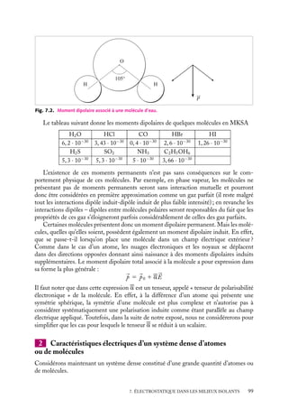 “doc” — 2002/9/17 — 15:42 — page 98 — #96
i
i
i
i
i
i
i
i
Ce décalage entre le barycentre des charges positives (le noyau) et celui des charges
négatives (les électrons) caractérise le comportement électrostatique d’un atome neutre
soumis à un champ électrique extérieur. Dans ces circonstances, nous pourrons donc le
décrire comme un dipôle électrostatique, de moment 
p orienté dans le sens du champ


E0 et de module proportionnel à E0 :

p 5 Ze
a 5 4p´0a3
0


E0 5 a

E0
Le coefficient a est appelé « coefficient de polarisabilité électronique » de l’atome. En
prenant un rayon de Bohr moyen a0 d’environ 5 10−11
m, nous obtenons une polarisabilité
électronique de l’ordre de 10−40
C · m2
/V. Les valeurs des polarisabilités de différents
atomes sont données dans le tableau :
H He Li Be C Ne Na Ar K
Z 1 2 3 4 6 10 11 18 19
1040
a (C · m2
/V) 0,73 0,23 13 10 1,7 0,45 30 1,8 38
Nous pouvons constater dans ce tableau que l’hydrogène et les métaux alcalins (lithium,
sodium, potassium), qui ne possèdent qu’un seul électron sur leur couche externe, pré-
sentent une polarisabilité importante qui augmente avec le numéro atomique. Cette
propriété est due à la grande facilité de polarisation que présente cet électron isolé. À
l’inverse, les gaz rares (hélium, néon, argon) présentent une polarisabilité beaucoup plus
faible, les électrons « saturant » les couches électroniques étant moins facilement polari-
sables que ceux appartenant à des couches non saturées.
Notons enfin que ces effets, qui seront déterminants pour décrire les propriétés élec-
trostatiques des diélectriques, sont dus à de très petits déplacements relatifs. En effet,
même si nous placions un atome d’hydrogène dans un champ électrique très intense de
106
V/m, nous obtiendrions une valeur de a voisine de 10−15
m, soit 10−5
fois le rayon
de Bohr a0 de l’atome.
Caractéristiques électriques d’une molécule
Nous venons de voir comment nous pouvions décrire un atome du point de vue électro-
statique : atome neutre sans moment dipolaire permanent en absence de champ extérieur
appliqué, dipôle induit en présence d’un champ appliqué. Qu’en est-il dans le cas d’une
molécule ?
Comme l’atome, une molécule non ionisée est neutre. Que pouvons-nous dire
de son moment dipolaire ? En fait, cela dépend des positions relatives des différents
atomes constituant la molécule. Si la molécule est symétrique, comme O2 (oxygène),
N2 (azote), CO2 (dioxyde de carbone), C6H6 (benzène),... le barycentre des charges
positives (ensemble des noyaux) sera confondu avec celui des charges négatives (ensemble
des électrons), la molécule ne présente alors pas de moment dipolaire permanent. En
revanche, si la molécule est dissymétrique, comme H2O, HCl,... les barycentres des
charges positives et négatives seront distincts. La molécule présentera dans ce cas un
moment dipolaire permanent 
p0. Ainsi, dans l’eau, les électrons des atomes d’hydrogène
se sont en partie transportés vers l’oxygène, si bien que les centres de gravité des charges
positives et négatives ne coïncident pas. Les deux liaisons O–H faisant un angle de 105˚,
le moment dipolaire est normal à la droite joignant les deux hydrogènes (fig. 7.2).
98
 