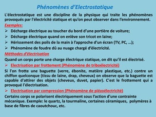 Phénomènes d’Electrostatique
L'électrostatique est une discipline de la physique qui traite les phénomènes
provoqués par l'électricité statique et qu’on peut observer dans l’environnement.
Exemples:
 Décharge électrique au toucher du bord d’une portière de voiture;
 Décharge électrique quand on enlève son tricot en laine;
 Hérissement des poils de la main à l’approche d’un écran (TV, PC, …);
 Phénomène de foudre dû au nuage chargé d’électricité.
Méthodes d’électrisation
Quand un corps porte une charge électrique statique, on dit qu’il est électrisé.
 Electrisation par frottement (Phénomène de triboélectricité)
Si l'on frotte une baguette (verre, ébonite, matière plastique, etc.) contre un
chiffon quelconque (tissu de laine, drap, cheveux) on observe que la baguette est
capable d'attirer des objets (cheveux, duvet, papier). C'est le frottement qui a
provoqué l'électrisation.
 Electrisation par compression (Phénomène de piézoélectricité)
Certains corps se polarisent électriquement sous l’action d’une contrainte
mécanique. Exemple: le quartz, la tourmaline, certaines céramiques, polymères à
base de fibres de caoutchouc, etc.
 