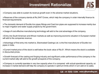 Investment Rationalize
Company was able to sustain its revenue growth even in the adverse market situations.
Reserves of the company stands at Rs.2447 Crores, which help the company in order internally finance its
financial requirements.
The domestic demand of Ductile Iron pipes fittings and Cast Iron pipes are supposed to increase mainly due
to major irrigation and water supply projects by the government.
Usage of cost effective manufacturing technology will add to the cost advantage of the company.
Entry into South American and African markets as well as improving economic situation in European market
will add to the companies revenue.
Advantage of first entry into market ie, Electrosteel Castings Ltd. is the first manufacturer of Ductile iron
pipes in India.
Current market price of the stock is well below the book value of Rs.61. Which means the stock is available
in discounted prices.
Growth forecast of the casting and forging industry and significant under performance of the company in the
current market rally will add to the growth prospects of the company.
Company is currently operates in very low capacity when it is compared with actual operational capacity, so
increase in market demand will help the company to operate in optimum limits which in turn add on to sales.
 