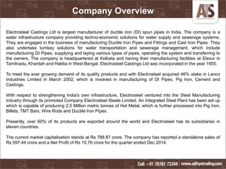 Company Overview
Electrosteel Castings Ltd is largest manufacturer of ductile iron (DI) spun pipes in India. The company is a
water infrastructure company providing techno-economic solutions for water supply and sewerage systems.
They are engaged in the business of manufacturing Ductile Iron Pipes and Fittings and Cast Iron Pipes. They
also undertake turnkey solutions for water transportation and sewerage management, which include
manufacturing DI Pipes, supplying and laying various types of pipes, operating the system and transferring to
the owners. The company is headquartered at Kolkata and having their manufacturing facilities at Elavur in
Tamilnadu, Khardah and Haldia in West Bengal. Electrosteel Castings Ltd was incorporated in the year 1955.
To meet the ever growing demand of its quality products and with Electrosteel acquired 46% stake in Lanco
Industries Limited in March 2002, which is involved in manufacturing of DI Pipes, Pig Iron, Cement and
Castings.
With respect to strengthening India's own infrastructure, Electrosteel ventured into the Steel Manufacturing
industry through its promoted Company Electrosteel Steels Limited. An Integrated Steel Plant has been set up
which is capable of producing 2.5 Million metric tonnes of Hot Metal, which is further processed into Pig Iron,
Billets, TMT Bars, Wire Rods and Ductile Iron Pipes.
Presently, over 60% of its products are exported around the world and Electrosteel has its subsidiaries in
eleven countries.
The current market capitalisation stands at Rs 788.87 crore. The company has reported a standalone sales of
Rs 597.44 crore and a Net Profit of Rs 15.76 crore for the quarter ended Dec 2014.
 