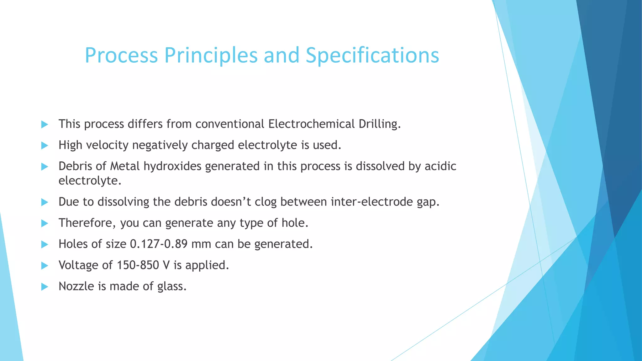 Process Principles and Specifications
 This process differs from conventional Electrochemical Drilling.
 High velocity negatively charged electrolyte is used.
 Debris of Metal hydroxides generated in this process is dissolved by acidic
electrolyte.
 Due to dissolving the debris doesn’t clog between inter-electrode gap.
 Therefore, you can generate any type of hole.
 Holes of size 0.127-0.89 mm can be generated.
 Voltage of 150-850 V is applied.
 Nozzle is made of glass.
 