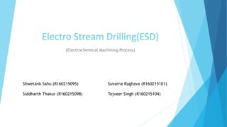 Electro Stream Drilling(ESD)
(Electrochemical Machining Process)
Shwetank Sahu (R160215095) Suvarna Raghava (R160215101)
Siddharth Thakur (R160215098) Tejveer Singh (R160215104)
 