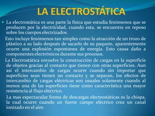 LA ELECTROSTÁTICA La electrostática es una parte la física que estudia fenómenos que se producen por la electricidad, cuando esta, se encuentra en reposo sobre los cuerpos electrizados.  Esto incluye fenómenos tan simples como la atracción de un trozo de plástico a su lado después de sacarlo de su paquete, aparentemente ocurre una explosión espontanea de energía. Esto causa daño a componentes electrónicos durante sus procesos.  La Electrostática envuelve la construcción de cargas en la superficie de objetos gracias al contacto que tienen con otras superficies. Aun así el intercambio de cargas ocurre cuando sin importar que superficies sean tienen un contacto y se separan, los efectos de intercambio de cargas eléctricas son usuales solamente cuando al menos una de las superficies tiene como característica una mayor resistencia al flujo eléctrico.      La mas espectacular forma de descargas electrostáticas es la chispa, la cual ocurre cuando un fuerte campo eléctrico crea un canal ionizado en el aire.  