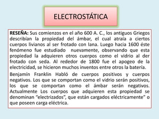 ELECTROSTÁTICA
RESEÑA: Sus comienzos en el año 600 A. C., los antiguos Griegos
describían la propiedad del ámbar, el cual atraía a ciertos
cuerpos livianos al ser frotado con lana. Luego hacia 1600 éste
fenómeno fue estudiado nuevamente, observando que esta
propiedad la adquieren otros cuerpos como el vidrio al der
frotado con seda. Al rededor de 1800 fue el apogeo de la
electricidad, se hicieron muchos inventos entre otros la batería.
Benjamín Franklin Habló de cuerpos positivos y cuerpos
negativos. Los que se comportan como el vidrio serán positivos,
los que se comportan como el ámbar serán negativos.
Actualmente Los cuerpos que adquieren esta propiedad se
denominan “electrizados”, que están cargados eléctricamente” o
que poseen carga eléctrica.
 