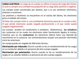 CARGA ELÁCTRICA: La carga de un cuerpo se refiere al exceso de carga del mismo,
el cual es siempre una cantidad muy pequeña de su carga total, positiva o negativa.
Los cuerpos están constituidos por átomos, que a su vez contienen electrones,
protones y neutrones.
Los protones y neutrones se encuentran en el núcleo del átomo, los electrones
giran al rededor del núcleo.
Al frotar dos cuerpos entre sí, una cantidad de electrones pasa de un cuerpo a otro.
El que pierde electrones queda cargado positivamente y el que recibe queda
cargado negativamente.
Los cuerpos pueden ser conductores o aisladores (dieléctricos); los aisladores
son sustancias en las cuales los electrones están fuertemente ligados al núcleo,
mientras que en los conductores los electrones (libres) tiene una libertad de
movimiento en la sustancia. Los semiconductores ocupan una posición intermedia
entre los anteriores.
Un cuerpo puede ser cargado de diferentes formas:
Electrización por inducción: Ocurre cuando se da un reordenamiento de las cargas
en un conductor debido a la presencia de otro cuerpo cargado.
Electrización por polarización: Ocurre cuando se da un reordenamiento de las
cargas en un aislador debido a la presencia de otro cuerpo cargado.
 