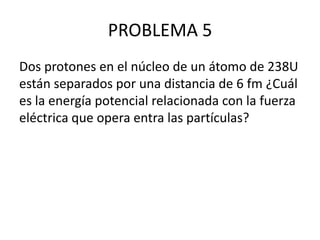PROBLEMA 5
Dos protones en el núcleo de un átomo de 238U
están separados por una distancia de 6 fm ¿Cuál
es la energía potencial relacionada con la fuerza
eléctrica que opera entra las partículas?

 