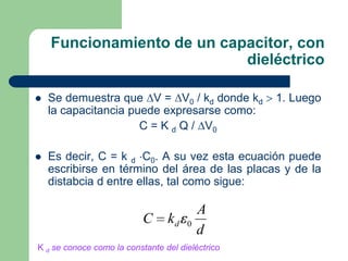Funcionamiento de un capacitor, con
dieléctrico


Se demuestra que V = V0 / kd donde kd
la capacitancia puede expresarse como:
C = K d Q / V0



Es decir, C = k d C0. A su vez esta ecuación puede
escribirse en término del área de las placas y de la
distabcia d entre ellas, tal como sigue:

C

kd

0

A
d

K d se conoce como la constante del dieléctrico

1. Luego

 
