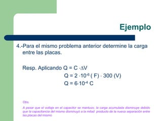 Ejemplo
4.-Para el mismo problema anterior determine la carga
entre las placas.

Resp. Aplicando Q = C V
Q = 2 10-6 ( F) 300 (V)
Q = 6 10-4 C

Obs.
A pesar que el voltaje en el capacitor se mantuvo, la carga acumulada disminuye debido
que la capacitancia del mismo disminuyó a la mitad producto de la nueva separación entre
las placas del mismo

 
